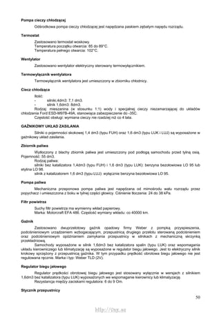 50
Pompa cieczy chłodzącej
Odśrodkowa pompa cieczy chłodzącej jest napędzana paskiem zębatym napędu rozrządu.
Termostat
Zastosowano termostat woskowy.
Temperatura początku otwarcia: 85 do 89°C.
Temperatura pełnego otwarcia: 102°C.
Wentylator
Zastosowano wentylator elektryczny sterowany termowyłącznikiem.
Termowyłącznik wentylatora
Termowyłącznik wentylatora jest umieszczony w zbiorniku chłodnicy.
Ciecz chłodząca
Ilość:
- silniki,4dm3: 7,1 dm3.
- silnik 1,6dm3: 8dm3.
Rodzaj: mieszanina (w stosunku 1:1) wody i specjalnej cieczy niezamarzającej do układów
chłodzenia Ford ESD-M97B-49A, stanowiąca zabezpieczenie do -35C.
Częstość obsługi: wymiana cieczy nie rzadziej niż co 4 lata.
GAŹNIKOWY UKŁAD ZASILANIA
Silniki o pojemności skokowej 1,4 dm3 (typu FUH) oraz 1,6 dm3 (typu LUK i LUJ) są wyposażone w
gaźnikowy układ zasilania.
Zbiornik paliwa
Wytłoczony z blachy zbiornik paliwa jest umieszczony pod podłogą samochodu przed tylną osią.
Pojemność: 55 dm3.
Rodzaj paliwa:
silniki bez katalizatora 1,4dm3 (typu FUH) i 1,6 dm3 (typu LUK): benzyna bezołowiowa LO 95 lub
etylina LO 98.
silnik z katalizatorem 1,6 dm3 (typu LUJ): wyłącznie benzyna bezołowiowa LO 95.
Pompa paliwa
Mechaniczna przeponowa pompa paliwa jest napędzana od mimośrodu wału rozrządu przez
popychacz i umieszczona z boku w tylnej części głowicy. Ciśnienie tłoczenia: 24 do 38 kPa.
Filtr powietrza
Suchy filtr powietrza ma wymienny wkład papierowy.
Marka: Motorcraft EFA 486. Częstość wymiany wkładu: co 40000 km.
Gaźnik
Zastosowano dwuprzelotowy gaźnik opadowy firmy Weber z pompką przyspieszenia,
podciśnieniowym urządzeniem wzbogacającym, przepustnicą drugiego przelotu sterowaną podciśnieniem
oraz podciśnieniowym opóźnianiem zamykania przepustnicy w silnikach z mechaniczną skrzynką
przekładniową.
Samochody wyposażone w silnik 1,6dm3 bez katalizatora spalin (typu LUK) oraz wspomagania
układu kierowniczego lub klimatyzację są wyposażone w regulator biegu jałowego. Jest to elektryczny silnik
krokowy sprzężony z przepustnicą gaźnika. W tym przypadku prędkość obrotowa biegu jałowego nie jest
regulowana ręcznie. Marka i typ: Weber TLD (2V).
Regulator biegu jałowego
Regulator prędkości obrotowej biegu jałowego jest stosowany wyłącznie w wersjach z silnikiem
1,6dm3 bez katalizatora (typu LUK) wyposażonych we wspomaganie kierownicy lub klimatyzację.
Rezystancja między zaciskami regulatora: 6 do 9 Om.
Stycznik przepustnicy
http://vnx.su
 