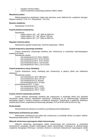 52
- regulator ciśnienia paliwa,
- czujnik temperatury zasysanego powietrza. Marka: Weber.
Wtryskiwacz paliwa
Elektromagnetyczny wtryskiwacz paliwa jest sterowany przez elektroniczne urządzenie sterujące.
Napięcie zasilania: 10 do 14 V. Rezystancja: 1 do 3 Om.
Rezystor dodatkowy
Rezystancja: 5,5 do 8 Om.
Czujnik położenia przepustnicy
Rezystancja:
- między stykami „26" i ,,46": 3000 do 5500 Om;
- między stykami „47" i „46": 900 do 1700 Om;
- między stykami „26" i „47": 3500 do 5500 Om.
Regulator ciśnienia paliwa
Zastosowano regulator przeponowy. Ciśnienie regulowane: 100kPa.
Czujnik temperatury zasysanego powietrza
Czujnik temperatury zasysanego powietrza jest umieszczony w przewodzie doprowadzającym
powietrze do silnika.
Rezystancja czujnika:
- przy temperaturze 0°C: 89 do 102kOm;
- przy temperaturze 20°C: 35 do 40 kOm;
- przy temperaturze 40°C: 15 do 18 kOm;
- przy temperaturze 60°C: 7 do 8,5 kOm;
- przy temperaturze 100°C: 2 do 2,5 kOm
Czujnik temperatury cieczy chłodzącej
Czujnik temperatury cieczy chłodzącej jest umieszczony w głowicy silnika pod kolektorem
dolotowym.
Rezystancja czujnika:
- przy temperaturze -40°C: 885 kOm;
- przy temperaturze -20°C: 271 kfi;
- przy temperaturze 0°C: 95 kOm;
- przy temperaturze 20°C: 37 kOm;
- przy temperaturze 50°C: 11 kOm;
- przy temperaturze 80°C: 4 kOm;
- przy temperaturze 100°C: 2 kOm;
- przy temperaturze 120°C: 1 kOm.
Czujnik ciśnienia zasysanego powietrza
Czujnik ciśnienia zasysanego powietrza jest umieszczony w przedziale silnika przy gnieździe
mocowania prawej kolumny zawieszenia samochodu. Przekazuje on do elektronicznego urządzenia
sterującego sygnał o ciśnieniu powietrza w kolektorze dolotowym. Podciśnienie w kolektorze dolotowym
podczas pracy silnika z prędkością obrotową biegu jałowego: 53,3 do 80 kPa (400 do 600 mm Hg).
Sonda lambda
Sonda lambda jest wkręcona w przednią rurę wylotową przed katalizatorem.
Elektrozawór pochłaniacza par paliwa
Elektrozawór pochłaniacza par paliwa jest umieszczony w przedziale silnika na prawym nadkolu.
Rezystancja elektrozaworu: 50 do 120 Om.
Włącznik ciśnieniowy wspomagania układu kierowniczego
Włącznik ciśnieniowy wspomagania układu kierowniczego jest umieszczony w przewodzie
hydraulicznym wysokiego ciśnienia wspomagania układu kierowniczego. Przekazuje do elektronicznego
urządzenia sterującego informację o wzroście ciśnienia w obwodzie hydraulicznym wspomagania układu
http://vnx.su
 