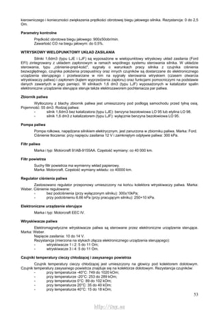 53
kierowniczego i konieczności zwiększenia prędkości obrotowej biegu jałowego silnika. Rezystancja: 0 do 2,5
Om.
Parametry kontrolne
Prędkość obrotowa biegu jałowego: 900±50obr/min.
Zawartość CO na biegu jałowym: do 0,5%.
WTRYSKOWY WIELOPUNKTOWY UKŁAD ZASILANIA
Silniki 1,6dm3 (typu LJE i LJF) są wyposażone w wielopunktowy wtryskowy układ zasilania (Ford
EFI) zintegrowany z układem zapłonowym w ramach wspólnego systemu sterowania silnika. W układzie
sterowania, typu „ciśnienie-pręd-kość", sygnały o warunkach pracy silnika z czujnika ciśnienia
bezwzględnego, czujnika położenia przepustnicy oraz innych czujników są dostarczane do elektronicznego
urządzenia sterującego i przetwarzane w nim na sygnały sterowania wtryskiem (czasem otwarcia
wtryskiwaczy paliwa) i zapłonem (kątem wyprzedzenia zapłonu) oraz funkcjami pomocniczymi na podstawie
danych zawartych w jego pamięci. W silnikach 1,6 dm3 (typu LJF) wyposażonych w katalizator spalin
elektroniczne urządzenie sterujące steruje także elektrozaworem pochłaniacza par paliwa.
Zbiornik paliwa
Wytłoczony z blachy zbiornik paliwa jest umieszczony pod podłogą samochodu przed tylną osią.
Pojemność: 55 dm3. Rodzaj paliwa:
- silnik 1,6dm3 bez katalizatora (typu LJE): benzyna bezołowiowa LO 95 lub etylina LO 98.
- silnik 1,6 dm3 z katalizatorem (typu LJF): wyłącznie benzyna bezołowiowa LO 95.
Pompa paliwa
Pompa rolkowa, napędzana silnikiem elektrycznym, jest zanurzona w zbiorniku paliwa. Marka: Ford.
Ciśnienie tłoczenia: przy napięciu zasilania 12 V i zamkniętym odpływie paliwa: 300 kPa.
Filtr paliwa
Marka i typ: Motorcraft 91AB-9155AA. Częstość wymiany: co 40 000 km.
Filtr powietrza
Suchy filtr powietrza ma wymienny wkład papierowy.
Marka: Motorcraft. Częstość wymiany wkładu: co 40000 km.
Regulator ciśnienia paliwa
Zastosowano regulator przeponowy umieszczony na końcu kolektora wtryskiwaczy paliwa. Marka:
Weber. Ciśnienie regulowane:
- bez podciśnienia (przy wyłączonym silniku): 300±10kPa;
- przy podciśnieniu 6,66 kPa (przy pracującym silniku): 250+10 kPa.
Elektroniczne urządzenie sterujące
Marka i typ: Motorcraft EEC IV.
Wtryskiwacze paliwa
Elektromagnetyczne wtryskiwacze paliwa są sterowane przez elektroniczne urządzenie sterujące.
Marka: Weber.
Napięcie zasilania: 10 do 14 V.
Rezystancja (mierzona na stykach złącza elektronicznego urządzenia sterującego):
- wtryskiwacze 1 i 2: 5 do 11 Om;
- wtryskiwacze 3 i 4: 5 do 11 Om.
Czujniki temperatury cieczy chłodzącej i zasysanego powietrza
Czujnik temperatury cieczy chłodzącej jest umieszczony na głowicy pod kolektorem dolotowym.
Czujnik temperatury zasysanego powietrza znajduje się na kolektorze dolotowym. Rezystancja czujników:
- przy temperaturze -40°C: 749 do 1020 kOm;
- przy temperaturze -20°C: 253 do 289 kOm;
- przy temperaturze 0°C: 89 do 102 kOm;
- przy temperaturze 20°C: 35 do 40 kOm;
- przy temperaturze 40°C: 15 do 18 kOm;
http://vnx.su
 