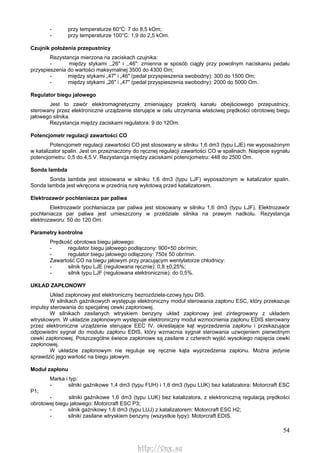 54
- przy temperaturze 60°C: 7 do 8,5 kOm;
- przy temperaturze 100°C: 1,9 do 2,5 kOm.
Czujnik położenia przepustnicy
Rezystancja mierzona na zaciskach czujnika:
- między stykami ,,26" i ,,46": zmienna w sposób ciągły przy powolnym naciskaniu pedału
przyspieszenia do wartości maksymalnej 3500 do 4300 Om;
- między stykami „47" i „46" (pedał przyspieszenia swobodny): 300 do 1500 Om;
- między stykami „26" i „47" (pedał przyspieszenia swobodny): 2000 do 5000 Om.
Regulator biegu jałowego
Jest to zawór elektromagnetyczny zmieniający przekrój kanału obejściowego przepustnicy,
sterowany przez elektroniczne urządzenie sterujące w celu utrzymania właściwej prędkości obrotowej biegu
jałowego silnika.
Rezystancja między zaciskami regulatora: 9 do 12Om.
Potencjometr regulacji zawartości CO
Potencjometr regulacji zawartości CO jest stosowany w silniku 1,6 dm3 (typu LJE) nie wyposażonym
w katalizator spalin. Jest on przeznaczony do ręcznej regulacji zawartości CO w spalinach. Napięcie sygnału
potencjometru: 0,5 do 4,5 V. Rezystancja między zaciskami potencjometru: 448 do 2500 Om.
Sonda lambda
Sonda lambda jest stosowana w silniku 1,6 dm3 (typu LJF) wyposażonym w katalizator spalin.
Sonda lambda jest wkręcona w przednią rurę wylotową przed katalizatorem.
Elektrozawór pochłaniacza par paliwa
Elektrozawór pochłaniacza par paliwa jest stosowany w silniku 1,6 dm3 (typu LJF). Elektrozawór
pochłaniacza par paliwa jest umieszczony w przedziale silnika na prawym nadkolu. Rezystancja
elektrozaworu: 50 do 120 Om.
Parametry kontrolne
Prędkość obrotowa biegu jałowego:
- regulator biegu jałowego podłączony: 900+50 obr/min;
- regulator biegu jałowego odłączony: 750± 50 obr/min.
Zawartość CO na biegu jałowym przy pracującym wentylatorze chłodnicy:
- silnik typu LJE (regulowana ręcznie): 0,8 ±0,25%;
- silnik typu LJF (regulowana elektronicznie): do 0,5%.
UKŁAD ZAPŁONOWY
Układ zapłonowy jest elektroniczny bezrozdziela-czowy typu DIS.
W silnikach gaźnikowych występuje elektroniczny moduł sterowania zapłonu ESC, który przekazuje
impulsy sterowania do specjalnej cewki zapłonowej.
W silnikach zasilanych wtryskiem benzyny układ zapłonowy jest zintegrowany z układem
wtryskowym. W układzie zapłonowym występuje elektroniczny moduł wzmocnienia zapłonu EDIS sterowany
przez elektroniczne urządzenie sterujące EEC IV, określające kąt wyprzedzenia zapłonu i przekazujące
odpowiedni sygnał do modułu zapłonu EDIS, który wzmacnia sygnał sterowania uzwojeniem pierwotnym
cewki zapłonowej. Poszczególne świece zapłonowe są zasilane z czterech wyjść wysokiego napięcia cewki
zapłonowej.
W układzie zapłonowym nie reguluje się ręcznie kąta wyprzedzenia zapłonu. Można jedynie
sprawdzić jego wartość na biegu jałowym.
Moduł zapłonu
Marka i typ:
- silniki gaźnikowe 1,4 dm3 (typu FUH) i 1,6 dm3 (typu LUK) bez katalizatora: Motorcraft ESC
P1;
- silniki gaźnikowe 1,6 dm3 (typu LUK) bez katalizatora, z elektroniczną regulacją prędkości
obrotowej biegu jałowego: Motorcraft ESC P3;
- silnik gaźnikowy 1,6 dm3 (typu LUJ) z katalizatorem: Motorcraft ESC H2;
- silniki zasilane wtryskiem benzyny (wszystkie typy): Motorcraft EDIS.
http://vnx.su
 