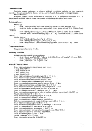 55
Cewka zapłonowa
Specjalna cewka zapłonowa, o czterech wyjściach wysokiego napięcia, ma dwa uzwoienia
pierwotne i dwa uzwojenia wtórne. Każde z uzwojeń wtórnych zasila dwa wyjścia wysokiego napięcia.
Marka: Motorcraft.
Kolejność zapłonu: zapłon jednoczesny w cylindrach nr 1 i 4, następnie w cylindrach nr 2 i 3.
Napięcie wtórne (obwód otwarty): 37 kV. Rezystancja uzwojenia pierwotnego: 0,50±0,05Om.
Świece zapłonowe
Marka i typ:
- silnik 1,4dm3 gaźnikowy (typu FUH): Motorcraft AGPR 22 CD lub Bosch FR 6 DCX;
- silniki 1,4 dm3 z wtryskiem benzyny (typu F6F i F6G): Motorcraft AGPR 32 CD1 lub Bosch
FR 7DCX;
- silniki 1,6dm3 gaźnikowe (typu LUK i LUJ): Motorcraft AGPR 22 CD lub Bosch FR 6 DC;
- silniki 1,6 dm3 z wtryskiem benzyny (typu LJE i LJF): Motorcraft AGPR 22 CD1 lub Bosch
FR 6DCX.
Odstęp elektrod:
- silnik 1,4 dm3 gaźnikowy (typu FUH): 1,00 mm;
- silniki 1,6dm3 gaźnikowe (typu LUK i LUJ): 0,75 mm;
- silniki 1,4dm3 i 1,6dm3 z wtryskiem benzyny (typu F6F, F6G i LJE oraz LJF): 1,0 mm.
Przewody zapłonowe
Rezystancja maksymalna: 30 kOm.
Parametry kontrolne
Kąt wyprzedzenia zapłonu na biegu jałowym:
- silniki 1,4 dm3 typu FUH, F6F, F6G oraz silniki 1,6dm3 typu LJE oraz LJF: 10° przed GMP;
- silnik 1,6 dm3 typu LUJ: 12° przed GMP;
- silnik 1,6 dm3 typu LUK: 16° przed GMP.
MOMENTY DOKRĘCANIA
Śruby mocowania głowicy (każdorazowo śruby nowe):
1. etap: 20 do 40 N -m;
2. etap: 40 do 60 N -m;
3. etap: dokręcić o 90;
4. etap: dokręcić o 90.
Śruby mocowania pokryw łożysk głównych: 90 do 100 N -m.
Śruby mocowania pokryw korbowodów: 30 do 36 N-m.
Śruby mocowania koła zamachowego: 82 do 92 N-m.
Śruby mocowania tylnej pokrywy kadłuba: 8 do 11 N-m.
Śruba mocowania koła pasowego wału korbowego: 110do 115 N-m.
Śruba mocowania napinacza paska zębatego: 16 do 20 N-m.
Śruby mocowania kołnierza oporowego wału rozrządu: 9 do 13 N-m.
Śruba mocowania koła zębatego wału rozrządu: 54 do 59 N -m.
Śruby mocowania pompy cieczy chłodzącej: 7 do 10 N-m.
Śruby mocowania pokrywy przedniej pokrywy kadłuba (obudowy pompy oleju): 8 do 11 N -m.
Czujnik ciśnienia oleju: 18 do 22 N -m.
Śruby mocowania pokrywy pompy oleju: 8 do 12 N -m.
Śruby mocowania miski olejowej: 5 do 8 N -m.
Śruby mocowania osłony paska zębatego: 9 do 11 N-m.
Nakrętka mocowania sworznia podparcia dźwigni zaworu: 25 do 29 N -m.
Śruby mocowania pokrywy głowicy: 5 do 8 N -m.
Śruby mocowania pompy paliwa silnika gaźnikowego: 14 do 18 N-m.
Śruby mocowania kolektora dolotowego: 16 do 20 N -m.
Śruby mocowania kolektora wylotowego: 14 do 17 N -m.
Śruby mocowania osłony termicznej kolektora wylotowego: 14 do 19 N -m.
Śruby mocowania obudowy termostatu: 9 do 11 N-m.
Śruby mocowania gaźnika: 12 do 21 N -m.
Świece zapłonowe: 17 do 33 N -m.
Śruby mocowania rozrusznika: 35 do 45 N -m.
http://vnx.su
 