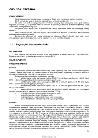 56
OBSŁUGA l NAPRAWA
UWAGI WSTĘPNE
W silniku zastosowano popychacze hydrauliczne. Dzięki temu nie reguluje się luzu zaworów.
Silnik wyjmuje się wraz ze skrzynką przekładniową od spodu samochodu.
W silniku 1,6 dm3 z wielopunktowym wtryskiem benzyny bez katalizatora spalin jest możliwa
regulacja zawartości CO w spalinach na biegu jałowym. W pozostałych silnikach z wtryskiem benzyny układ
zasilania nie podlega żadnej regulacji.
Wszystkie silniki wyposażono w elektroniczne układy zapłonowe, które nie wymagają żadnej
regulacji.
Wymontowanie pompy oleju oraz pompy cieczy chłodzącej wymaga uprzedniego wymontowania
paska zębatego napędu rozrządu.
Zarówno olej silnikowy, jak i ciecz chłodząca są toksyczne. Należy zbierać zużyty olej i ciecz
chłodzącą do odpowiednich pojemników oraz przekazywać je do punktów utylizacji.
1.2.1. Regulacje i sterowanie silnika
LUZ ZAWORÓW
Luz zaworów nie wymaga regulacji dzięki zastosowaniu w silniku popychaczy hydraulicznych.
Działanie popychaczy hydraulicznych opisano w punkcie 2.2.1.
UKŁAD ZAPŁONOWY
BUDOWA l DZIAŁANIE
Budowa
Zastosowano elektroniczny bezrozdzielaczowy układ zapłonowy, tzw. DIS (Distributorless Ignition
System). Świece zapłonowe są zasilane parami ze specjalnej cewki zapłonowej o czterech wyjściach
wysokiego napięcia (rys. 1.1) i dwóch uzwojeniach wtórnych.
Podstawowe elementy układu zapłonowego stanowią:
- elektroniczny moduł sterowania zapłonu ESC P1 w silnikach gaźnikowych 1,4dm3 (typu
FUH) i 1,6 dm3 (typu LUK) bez elektronicznej regulacji biegu jałowego;
- elektroniczny moduł sterowania zapłonu ESC P3 w silnikach gaźnikowych 1,6 dm3 (typu
LUK) z elektroniczną regulacją biegu jałowego;
- elektroniczny moduł sterowania zapłonu ESC H2 w silnikach gaźnikowych 1,6 dm3 (typu
LUJ) z katalizatorem;
- elektroniczny moduł wzmocnienia EDIS we wszystkich typach silników CVH z wtryskiem
benzyny, sterowany przez elektroniczne urządzenie sterujące EEC IV;
- czujnik temperatury powietrza zasysanego przez silnik;
- czujnik temperatury cieczy chłodzącej silnik;
- czujnik położenia i prędkości obrotowej wału korbowego;
- cewka zapłonowa o czterech wyjściach wysokiego napięcia.
Działanie
Cechą charakterystyczną elektronicznego bezrozdzielaczowego układu zapłonowego (rys. 1.2) jest
występowanie podwójnej cewki zapłonowej, spełniającej rolę rozdzielacza wysokiego napięcia. Cewka
zapłonowa ma dwa uzwojenia pierwotne i dwa uzwojenia wtórne. Każde z dwóch uzwojeń wtórnych cewki
ma dwa wyjścia wysokiego napięcia i zasila dwie świece zapłonowe (zapłon równoczesny w cylindrach nr 1 i
4, a następnie w cylindrach nr 2 i 3). W jednym z cylindrów przeskok iskry występuje pod koniec suwu
sprężania; w drugim pod koniec suwu wylotu. Ta druga - iskra jest tracona, lecz takie rozwiązanie upraszcza
konstrukcję układu zapłonowego. W silnikach gaźnikowych moduł sterowania zapłonu ESC dobiera
wyprzedzenie zapłonu i przekazuje impulsy sterowania do uzwojenia pierwotnego cewki zapłonowej.
W silnikach zasilanych wtryskiem benzyny układ zapłonowy jest zintegrowany z układem wtrysku
benzyny. Zapłonem steruje w nich elektroniczne urządzenie sterujące EEC IV, które na podstawie sygnałów
otrzymanych od poszczególnych czujników określa kąt wyprzedzenia zapłonu i przekazuje, dostosowane do
warunków pracy silnika, impulsy sterujące modułem wzmocnienia zapłonu EDIS. Moduł EDIS wzmacnia
sygnał sterowania odpowiednim uzwojeniem pierwotnym cewki zapłonowej.
http://vnx.su
 