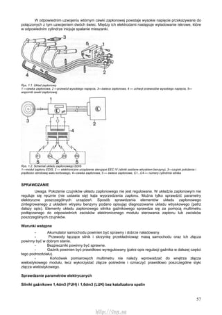 57
W odpowiednim uzwojeniu wtórnym cewki zapłonowej powstaje wysokie napięcie przekazywane do
połączonych z tym uzwojeniem dwóch świec. Między ich elektrodami następuje wyładowanie iskrowe, które
w odpowiednim cylindrze inicjuje spalanie mieszanki.
Rys. 1.1. Układ zapłonowy
1 —cewka zapłonowa, 2 —przewód wysokiego napięcia, 3—świeca zapłonowa, 4 — uchwyt przewodów wysokiego napięcia, 5—
wspornik cewki zapłonowej
Rys. 1.2. Schemat układu zapłonowego EDIS
1—moduł zapłonu EDIS, 2 — elektroniczne urządzenie sterujące EEC IV (silniki zasilane wtryskiem benzyny), 3—czujnik położenia i
prędkości obrotowej wału korbowego, 4—cewka zapłonowa, 5 — świece zapłonowe, C1...C4 — numery cylindrów silnika
SPRAWDZANIE
Uwaga. Położenie czujników układu zapłonowego nie jest regulowane. W układzie zapłonowym nie
reguluje się ręcznie (nie ustawia się) kąta wyprzedzenia zapłonu. Można tylko sprawdzić parametry
elektryczne poszczególnych urządzeń. Sposób sprawdzenia elementów układu zapłonowego
zintegrowanego z układem wtrysku benzyny podano opisując diagnozowanie układu wtryskowego (patrz
dalszy opis). Elementy układu zapłonowego silnika gaźnikowego sprawdza się za pomocą multimetru
podłączanego do odpowiednich zacisków elektronicznego modułu sterowania zapłonu lub zacisków
poszczególnych czujników.
Warunki wstępne
- Akumulator samochodu powinien być sprawny i dobrze naładowany.
- Przewody łączące silnik i skrzynkę przekładniowąz masą samochodu oraz ich złącza
powinny być w dobrym stanie.
- Bezpieczniki powinny być sprawne.
- Gaźnik powinien być prawidłowo wyregulowany (patrz opis regulacji gaźnika w dalszej części
tego podrozdziału).
- Końcówek pomiarowych multimetru nie należy wprowadzać do wnętrza złącza
wielostykowego modułu, lecz wykorzystać złącze pośrednie i oznaczyć prawidłowo poszczególne styki
złącza wielostykowego.
Sprawdzanie parametrów elektrycznych
Silniki gaźnikowe 1,4dm3 (FUH) i 1,6dm3 (LUK) bez katalizatora spalin
http://vnx.su
 