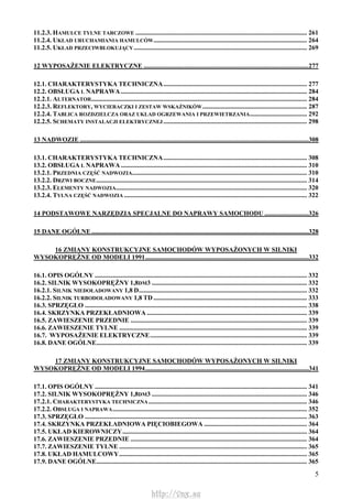 5
11.2.3. HAMULCE TYLNE TARCZOWE ......................................................................................................... 261
11.2.4. UKŁAD URUCHAMIANIA HAMULCÓW.............................................................................................. 264
11.2.5. UKŁAD PRZECIWBLOKUJĄCY .......................................................................................................... 269
12 WYPOSAŻENIE ELEKTRYCZNE .....................................................................................................277
12.1. CHARAKTERYSTYKA TECHNICZNA........................................................................................ 277
12.2. OBSŁUGA L NAPRAWA.................................................................................................................. 284
12.2.1. ALTERNATOR.................................................................................................................................... 284
12.2.3. REFLEKTORY, WYCIERACZKI I ZESTAW WSKAŹNIKÓW................................................................ 287
12.2.4. TABLICA ROZDZIELCZA ORAZ UKŁAD OGRZEWANIA I PRZEWIETRZANIA................................... 292
12.2.5. SCHEMATY INSTALACJI ELEKTRYCZNEJ........................................................................................ 298
13 NADWOZIE ............................................................................................................................................308
13.1. CHARAKTERYSTYKA TECHNICZNA........................................................................................ 308
13.2. OBSŁUGA L NAPRAWA.................................................................................................................. 310
13.2.1. PRZEDNIA CZĘŚĆ NADWOZIA........................................................................................................... 310
13.2.2. DRZWI BOCZNE................................................................................................................................. 314
13.2.3. ELEMENTY NADWOZIA..................................................................................................................... 320
13.2.4. TYLNA CZĘŚĆ NADWOZIA ................................................................................................................ 322
14 PODSTAWOWE NARZĘDZIA SPECJALNE DO NAPRAWY SAMOCHODU ...........................326
15 DANE OGÓLNE .....................................................................................................................................328
16 ZMIANY KONSTRUKCYJNE SAMOCHODÓW WYPOSAŻONYCH W SILNIKI
WYSOKOPRĘŻNE OD MODELI 1991....................................................................................................332
16.1. OPIS OGÓLNY .................................................................................................................................. 332
16.2. SILNIK WYSOKOPRĘŻNY 1,8DM3 ............................................................................................... 332
16.2.1. SILNIK NIEDOŁADOWANY 1,8 D....................................................................................................... 332
16.2.2. SILNIK TURBODOŁADOWANY 1,8 TD .............................................................................................. 333
16.3. SPRZĘGŁO ........................................................................................................................................ 338
16.4. SKRZYNKA PRZEKŁADNIOWA .................................................................................................. 339
16.5. ZAWIESZENIE PRZEDNIE ............................................................................................................ 339
16.6. ZAWIESZENIE TYLNE ................................................................................................................... 339
16.7. WYPOSAŻENIE ELEKTRYCZNE................................................................................................ 339
16.8. DANE OGÓLNE................................................................................................................................. 339
17 ZMIANY KONSTRUKCYJNE SAMOCHODÓW WYPOSAŻONYCH W SILNIKI
WYSOKOPRĘŻNE OD MODELI 1994....................................................................................................341
17.1. OPIS OGÓLNY .................................................................................................................................. 341
17.2. SILNIK WYSOKOPRĘŻNY 1,8DM3 ............................................................................................... 346
17.2.1. CHARAKTERYSTYKA TECHNICZNA................................................................................................. 346
17.2.2. OBSŁUGA I NAPRAWA....................................................................................................................... 352
17.3. SPRZĘGŁO ........................................................................................................................................ 363
17.4. SKRZYNKA PRZEKŁADNIOWA PIĘCIOBIEGOWA ............................................................... 364
17.5. UKŁAD KIEROWNICZY................................................................................................................. 364
17.6. ZAWIESZENIE PRZEDNIE ............................................................................................................ 364
17.7. ZAWIESZENIE TYLNE ................................................................................................................... 365
17.8. UKŁAD HAMULCOWY................................................................................................................... 365
17.9. DANE OGÓLNE................................................................................................................................. 365
http://vnx.su
 