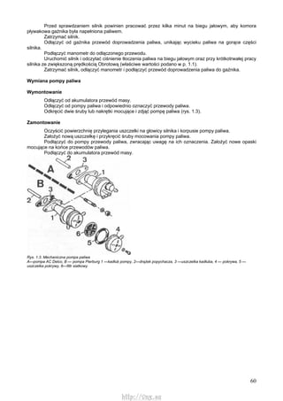 60
Przed sprawdzaniem silnik powinien pracować przez kilka minut na biegu jałowym, aby komora
pływakowa gaźnika była napełniona paliwem.
Zatrzymać silnik.
Odłączyć od gaźnika przewód doprowadzenia paliwa, unikając wycieku paliwa na gorące części
silnika.
Podłączyć manometr do odłączonego przewodu.
Uruchomić silnik i odczytać ciśnienie tłoczenia paliwa na biegu jałowym oraz przy krótkotrwałej pracy
silnika ze zwiększoną prędkością Obrotową (właściwe wartości podano w p. 1.1).
Zatrzymać silnik, odłączyć manometr i podłączyć przewód doprowadzenia paliwa do gaźnika.
Wymiana pompy paliwa
Wymontowanie
Odłączyć od akumulatora przewód masy.
Odłączyć od pompy paliwa i odpowiednio oznaczyć przewody paliwa.
Odkręcić dwie śruby lub nakrętki mocujące i zdjąć pompę paliwa (rys. 1.3).
Zamontowanie
Oczyścić powierzchnię przylegania uszczelki na głowicy silnika i korpusie pompy paliwa.
Założyć nową uszczelkę i przykręcić śruby mocowania pompy paliwa.
Podłączyć do pompy przewody paliwa, zwracając uwagę na ich oznaczenia. Założyć nowe opaski
mocujące na końce przewodów paliwa.
Podłączyć do akumulatora przewód masy.
Rys. 1.3. Mechaniczna pompa paliwa
A—pompa AC Delco, B — pompa Pierburg 1 —kadłub pompy, 2—drążek popychacza, 3 —uszczelka kadłuba, 4 — pokrywa, 5 —
uszczelka pokrywy, 6—filtr siatkowy
http://vnx.su
 