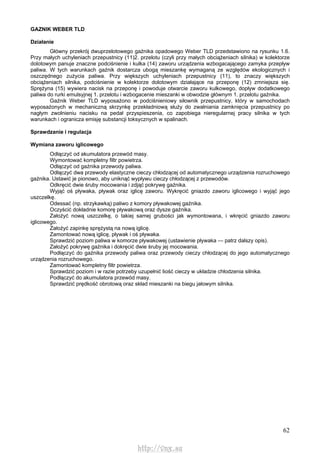 62
GAZNIK WEBER TLD
Działanie
Główny przekrój dwuprzelotowego gaźnika opadowego Weber TLD przedstawiono na rysunku 1.6.
Przy małych uchyleniach przepustnicy (11)2. przelotu (czyli przy małych obciążeniach silnika) w kolektorze
dolotowym panuje znaczne podciśnienie i kulka (14) zaworu urządzenia wzbogacającego zamyka przepływ
paliwa. W tych warunkach gaźnik dostarcza ubogą mieszankę wymaganą ze względów ekologicznych i
oszczędnego zużycia paliwa. Przy większych uchyleniach przepustnicy (11), to znaczy większych
obciążeniach silnika, podciśnienie w kolektorze dolotowym działające na przeponę (12) zmniejsza się.
Sprężyna (15) wywiera nacisk na przeponę i powoduje otwarcie zaworu kulkowego, dopływ dodatkowego
paliwa do rurki emulsyjnej 1. przelotu i wzbogacenie mieszanki w obwodzie głównym 1. przelotu gaźnika.
Gaźnik Weber TLD wyposażono w podciśnieniowy siłownik przepustnicy, który w samochodach
wyposażonych w mechaniczną skrzynkę przekładniową służy do zwalniania zamknięcia przepustnicy po
nagłym zwolnieniu nacisku na pedał przyspieszenia, co zapobiega nieregularnej pracy silnika w tych
warunkach i ogranicza emisję substancji toksycznych w spalinach.
Sprawdzanie i regulacja
Wymiana zaworu iglicowego
Odłączyć od akumulatora przewód masy.
Wymontować kompletny filtr powietrza.
Odłączyć od gaźnika przewody paliwa.
Odłączyć dwa przewody elastyczne cieczy chłodzącej od automatycznego urządzenia rozruchowego
gaźnika. Ustawić je pionowo, aby uniknąć wypływu cieczy chłodzącej z przewodów.
Odkręcić dwie śruby mocowania i zdjąć pokrywę gaźnika.
Wyjąć oś pływaka, pływak oraz iglicę zaworu. Wykręcić gniazdo zaworu iglicowego i wyjąć jego
uszczelkę.
Odessać (np. strzykawką) paliwo z komory pływakowej gaźnika.
Oczyścić dokładnie komorę pływakową oraz dysze gaźnika.
Założyć nową uszczelkę, o takiej samej grubości jak wymontowana, i wkręcić gniazdo zaworu
iglicowego.
Założyć zapinkę sprężystą na nową iglicę.
Zamontować nową iglicę, pływak i oś pływaka.
Sprawdzić poziom paliwa w komorze pływakowej (ustawienie pływaka — patrz dalszy opis).
Założyć pokrywę gaźnika i dokręcić dwie śruby jej mocowania.
Podłączyć do gaźnika przewody paliwa oraz przewody cieczy chłodzącej do jego automatycznego
urządzenia rozruchowego.
Zamontować kompletny filtr powietrza.
Sprawdzić poziom i w razie potrzeby uzupełnić liość cieczy w układzie chłodzenia silnika.
Podłączyć do akumulatora przewód masy.
Sprawdzić prędkość obrotową oraz skład mieszanki na biegu jałowym silnika.
http://vnx.su
 