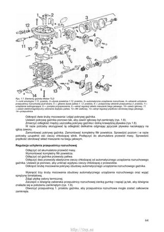 64
Rys. 1.7. Elementy gaźnika Weber TLD
1—rurki emulsyjne 1.12. przelotu, 2—dysze powietrza 1.12. przelotu, 3—automatyczne urządzenie rozruchowe, 4—siłownik uchylania
przepustnicy rozruchowej (pull-down), 5 — główne dysze paliwa 1. i 2. przelotu, 6 — przeponowy siłownik przepustnicy 2. przelotu, 7—
urządzenie wzbogacające, 8 — pompka przyspieszenia, 9 —wkręt regulacji składu mieszanki biegu jałowego, 10—zawór iglicowy, 11
—zawór elektromagnetyczny odcinania dopływu paliwa, 12—filtr siatkowy, 13—wkręt regulacji prędkości obrotowej biegu jałowego,
14—przepustnica
Odkręcić dwie śruby mocowania i zdjąć pokrywę gaźnika.
Ustawić pokrywę gaźnika pionowo tak, aby zawór iglicowy był zamknięty (rys. 1.8).
Zmierzyć odległość między uszczelką pokrywy gaźnika i dolną krawędzią pływaka (rys.1.8).
W razie potrzeby skorygować tę odległość delikatnie odginając języczek pływaka naciskający na
iglicę zaworu.
Zamontować pokrywę gaźnika. Zamontować kompletny filtr powietrza. Sprawdzić poziom i w razie
potrzeby uzupełnić ość cieczy chłodzącej silnik. Podłączyć do akumulatora przewód masy. Sprawdzić
prędkość obrotową! skład mieszanki na biegu jałowym.
Regulacja uchylenia przepustnicy rozruchowej
Odłączyć od akumulatora przewód masy.
Wymontować kompletny filtr powietrza.
Odłączyć od gaźnika przewody paliwa.
Odłączyć dwa przewody elastyczne cieczy chłodzącej od automatycznego urządzenia rozruchowego
gaźnika. Ustawić je pionowo, aby uniknąć wypływu cieczy chłodzącej z przewodów.
Odkręcić śrubę mocowania pokrywy obudowy automatycznego urządzenia rozruchowego gaźnika.
Wykręcić trzy śruby mocowania obudowy automatycznego urządzenia rozruchowego oraz wyjąć
sprężynę bimetalową.
Zdjąć płytkę osłony termicznej.
Zaczepić o dźwignię zabieraka przepustnicy rozruchowej cienką gumkę i napiąć ją tak, aby dźwignia
znalazła się w położeniu zamkniętym (rys. 1.9).
Otworzyć przepustnicę 1. przelotu gaźnika, aby przepustnica rozruchowa mogła zostać całkowicie
zamknięta.
http://vnx.su
 