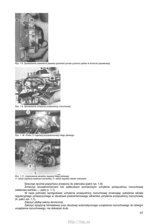 65
Rys. 1.8. Sprawdzanie ustawienia pływaka (pośredni pomiar poziomu paliwa w komorze pływakowej)
Rys. 1.9. Sprawdzanie uchylenia przepustnicy rozruchowej
Rys. 1. W. Śruba (1) regulacji przyspieszonego biegu jałowego
Rys. 1.11. Usytuowanie wkrętów regulacji biegu jałowego
1—wkręt regulacji prędkości obrotowej, 2—wkręt regulacji składu mieszanki
Dosunąć ręcznie popychacz przepony do zderzaka (patrz rys. 1.9).
Zmierzyć szczelinomierzem lub wałeczkiem pomiarowym uchylenie przepustnicy rozruchowej
(właściwa wartość — patrz p. 1.1).
W razie potrzeby wyregulować uchylenie przepustnicy rozruchowej zmieniając położenie wkręta
regulacyjnego umieszczonego w obudowie podciśnieniowego siłownika uchylania przepustnicy rozruchowej
(4, patrz rys. 1.7).
Założyć płytkę osłony termicznej.
Założyć sprężynę bimetalową oraz obudowę automatycznego urządzenia rozruchowego do dźwigni
urządzenia rozruchowego; nie dokręcać śrub.
http://vnx.su
 