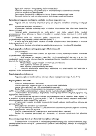 66
Zgrać znaki ustawcze i dokręcić śruby mocowania obudowy.
Podłączyć dwa przewody cieczy chłodzącej do automatycznego urządzenia rozruchowego.
Podłączyć do gaźnika przewody paliwa.
Zamontować kompletny filtr powietrza i podłączyć do akumulatora przewód masy.
Sprawdzić poziom i w razie potrzeby uzupełnić ilość cieczy w układzie chłodzenia.
Sprawdzanie i regulacja zwiększonej prędkości obrotowej biegu jałowego
Nagrzać silnik do normalnej temperatury pracy (do włączenia wentylatora chłodnicy) i wyłączyć
silnik.
Wymontować kompletny filtr powietrza.
Wymontować obudowę automatycznego urządzenia rozruchowego bez odłączania przewodów
cieczy chłodzącej.
Nacisnąć pedał przyspieszenia do około połowy jego skoku, ustawić śrubę regulacji
przyspieszonego biegu jałowego na trzecim (najwyższym) występie tarczy stopniowej i zwolnić pedał
przyspieszenia.
Uruchomić silnik bez naciskania pedału przyspieszenia i zmierzyć prędkość obrotową
przyspieszonego biegu jałowego (wartość właściwa - patrz p. 1.1).
W razie potrzeby wyregulować prędkość obrotową przyspieszonego biegu jałowego za pomocą
śruby regulacyjnej (1, rys. 1.10).
Zamontować obudowę automatycznego urządzenia rozruchowego i kompletny filtr powietrza.
Regulacja prędkości obrotowej biegu jałowego i składu mieszanki
Warunki wstępne:
- urządzenie rozruchowe powinno być wyłączone — zdjąć przewód podciśnienia z siłownika
przyspieszonego biegu jałowego;
- silnik powinien być nagrzany, a wentylator chłodnicy powinien być włączony — w tym celu
należy zdjąć wtyk przewodów z termowyłącznika wentylatora chłodnicy i kawałkiem przewodu elektrycznego
zewrzeć oba styki tego wtyku;
- filtr powietrza z czystym wkładem powinien być zamontowany;
- układ zapłonowy powinien być sprawny;
- układ wylotowy spalin powinien być szczelny;
- odbiorniki wyposażenia elektrycznego pobierające duży prąd powinny być wyłączone z
wyjątkiem silnika wentylatora chłodnicy.
Regulacja prędkości obrotowej
Regulacja prędkości obrotowej biegu jałowego odbywa się za pomocą wkręta (1, rys. 1.11).
Regulacja składu mieszanki
Podłączyć analizator spalin i obrotomierz.
Zdjąć kompletny filtr powietrza i odłączyć od niego przewód podciśnienia.
Usunąć osłonę wkręta (2, rys. 1.11) regulacji składu mieszanki.
Założyć filtr powietrza (nie dokręcając śrub mocujących) i dokładnie podłączyć przewód podciśnienia
do filtru (przewód odpowietrzania skrzyni korbowej również musi być podłączony do filtru).
Uruchomić silnik, doprowadzić go do prędkości obrotowej 3000 obr/min i utrzymać jego pracę przy
tej prędkości przez 30 sekund.
Po ustabilizowaniu się prędkości obrotowej biegu jałowego sprawdzić zawartość tlenku węgla (CO)
w spalinach. W razie potrzeby za pomocą wkręta (2, rys. 1.11) regulacji składu mieszanki wyregulować
właściwą zawartość tlenku węgla (CO) w spalinach.
W razie zmiany wartości prędkości obrotowej skorygować prędkość obrotową biegu jałowego za
pomocą wkręta (1).
Znowu sprawdzić zawartość CO w spalinach.
Po uzyskaniu właściwej zawartości CO przy zachowaniu odpowiedniej wartości prędkości obrotowej
biegu jałowego można zakończyć regulację.
Zdjąć filtr powietrza i założyć nową osłonę na wkręt regulacji składu mieszanki.
Założyć filtr powietrza, zamocować go i sprawdzić, czy przewód podciśnienia jest właściwie
podłączony.
Usuwanie z pamięci danych prędkości obrotowej biegu jałowego
W samochodach wyposażonych w automatyczną elektronicznąregulację prędkości obrotowej biegu
jałowego jest konieczne usunięcie z pamięci danych prędkości obrotowej biegu jałowego w następujących
przypadkach:
http://vnx.su
 