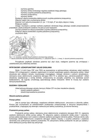 67
- wymiany gaźnika;
- wymiany silnika krokowego regulacji prędkości biegu jałowego;
- wymiany czujnika położenia przepustnicy;
- wymiany przepustnicy;
- wymiany silnika.
Rozłączyć złącze przewodów elektrycznych czujnika położenia przepustnicy.
Włączyć zapłon bez uruchamiania silnika.
Zewrzeć na 5 sekund przewodem (2, rys. 1.12) styk „5" we wtyku złącza z masą.
Wyłączyć zapłon.
Uwaga. Usunięcie z pamięci wartości prędkości obrotowej biegu jałowego zostało przeprowadzone
prawidłowo, jeżeli przekaźnik zasilania nie jest już pod napięciem.
Usunąć przewód ze złącza przewodów czujnika położenia przepustnicy.
Połączyć złącze przewodów czujnika położenia przepustnicy.
Uruchomić silnik.
Rys. 1.12. Usuwanie z pamięci danych prędkości obrotowej biegu jałowego
1—złącze przewodów stycznika położenia przepustnicy, 2— połączenie styku 5 — z masą, 3—stycznik położenia przepustnicy
Początkowo prędkość obrotowa powinna być zbyt duża, następnie powinna się zmniejszyć i
ustabilizować przy właściwej wartości.
WTRYSKOWY JEDNOPUNKTOWY UKŁAD ZASILANIA
Silniki 1,4 dm3 (typu F6F oraz F6G) są wyposażone w jednopunktowy wtryskowy układ zasilania
(Weber CFI) zintegrowany z układem zapłonowym w ramach wspólnego systemu sterowania silnika. Układ
wtryskowy jest układem wtrysku impulsowego (nieciągłego), niskiego ciśnienia o jednym wtryskiwaczu,
sterowany przez elektroniczne urządzenie sterujące EEC IV w układzie typu „ciśnienie-prędkość". Układ
wtryskowy współpracuje z sondą lambda, umieszczoną na początku przedniej rury wylotowej (przed
katalizatorem). Jej sygnały umożliwiają optymalizację składu mieszanki. Silniki te muszą być zasilane
benzyną bezołowiową.
BUDOWA l DZIAŁANIE
Układ jednopunktowego wtrysku benzyny Weber CFI ma dwa niezależne obwody:
- obwód zasilania paliwem;
- obwód doprowadzenia powietrza.
Obwód zasilania paliwem
Pompa paliwa
Jest to pompa typu rolkowego, napędzana silnikiem elektrycznym, zanurzona w zbiorniku paliwa.
Pompa jest uruchamiana za pośrednictwem przekaźnika umieszczonego w skrzynce bezpieczników i
przekaźników, znajdującej się wewnątrz nadwozia pod tablicą rozdzielczą, po stronie kierowcy.
Przekaźnik pompy paliwa
Przekaźnik pompy paliwa, sterowany przez elektroniczne urządzenie sterujące EEC IV, zapewnia
zasilanie elektryczne silnika pompy paliwa. Po włączeniu zapłonu przekaźnik działa przez 1 sekundę i
pompa paliwa wytwarza w tym czasie w układzie zasilania wymagane ciśnienie paliwa. Podczas obrotu wału
korbowego silnika elektroniczne urządzenie sterujące odbiera impulsy z czujnika położenia i prędkości
obrotowej oraz podtrzymuje zasilanie przekaźnika. Po zatrzymaniu silnika przekaźnik nie jest już zasilany i
silnik elektryczny pompy także się zatrzymuje.
http://vnx.su
 