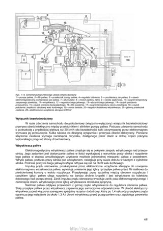 68
Rys. 1.13. Schemat jednopunktowego układu wtrysku benzyny
1 —pompa paliwa, 2—filtr paliwa, 3 —przekaźnik pompy paliwa, 4—regulator ciśnienia, 5 — pochłaniacz par paliwa, 6 —zawór
elektromagnetyczny pochłaniacza par paliwa, 7—akumulator, 8 —moduł zapłonu EDIS, 9 —cewka zapłonowa, 10—czujnik temperatury
zasysanego powietrza, 11—wtryskiwacz, 12 —regulator biegu jałowego, 13—stycznik biegu jałowego, 14—czujnik położenia
przepustnicy, 15—czujnik ciśnienia bezwzględnego, 16—filtr powietrza, 17—czujnik temperatury cieczy chłodzącej, 18—czujnik
położenia i prędkości obrotowej wału korbowego, 19—sonda lambda, 20—rezystor dodatkowy wtryskiwacza, 21—główny przekaźnik
zasilania, 28—elektroniczne urządzenie sterujące EEC IV
Wyłącznik bezwładnościowy
W razie zderzenia samochodu dwupołożeniowy (włączony-wyłączony) wyłącznik bezwładnościowy
przerywa obwód elektryczny między przekaźnikiem i silnikiem pompy paliwa. Podczas uderzenia samochodu
o przeszkodę z prędkością większą niż 20 km/h siła bezwładności kulki utrzymywanej przez elektromagnes
wymusza jej przesunięcie. Kulka naciska na dźwignię wyłącznika i przerywa obwód elektryczny. Ponowne
włączenie zasilania wymaga naciśnięcia przycisku, dostępnego przez otwór w dolnej części pokrycia
tapicerskiego progu od strony drzwi kierowcy.
Wtryskiwacz paliwa
Elektromagnetyczny wtryskiwacz paliwa znajduje się w pokrywie zespołu wtryskowego nad przepu-
stnicą. Jego zadaniem jest dostarczanie paliwa w ilości wynikającej z warunków pracy silnika i rozpylenie
tego paliwa w stopniu umożliwiającym uzyskanie możliwie jednorodnej mieszanki paliwa z powietrzem.
Wtrysk paliwa, podczas pracy silnika pod obciążeniem, następuje przy suwie dolo-tu w każdym z cylindrów
silnika. Podczas pracy na biegu jałowym wtrysk odbywa się raz na obrót wału korbowego.
Impulsy prądu sterowania, przekazywane przez elektroniczne urządzenie sterujące do uzwojenia
elektromagnesu wtryskiwacza paliwa, wywołują uniesienie jego iglicy i przepływ paliwa przez filtr siatkowy do
pierścieniowej komory u wylotu rozpylacza. Przepływając przez szczelinę między otworem rozpylacza i
czopikiem iglicy, paliwo ulega rozpyleniu na bardzo drobne kropelki i jest wtryskiwane do kolektora
dolotowego nad przepu-stnicę. Zanik impulsu prądu sterowania wywołuje zanik pola elektromagnetycznego i
zamknięcie otworu wtryskowego przez iglicę wtryskiwacza dociskaną sprężyną.
Nadmiar paliwa odpływa przewodem z górnej części wtryskiwacza do regulatora ciśnienia paliwa.
Stały przepływ paliwa przez wtryskiwacz zapewnia jego samoczynne odpowietrzanie. W obwód elektryczny
wtryskiwacza jest włączony szeregowo specjalny rezystor dodatkowy, który po 1,4 sekundy przepływu prądu
ogranicza jego natężenie do około 1,3 A i chroni wtryskiwacz przed przegrzaniem oraz zapobiega parowaniu
paliwa.
http://vnx.su
 