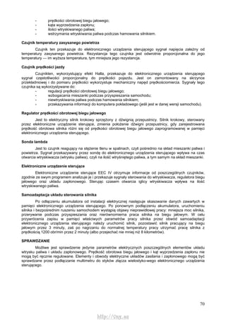 70
- prędkości obrotowej biegu jałowego;
- kąta wyprzedzenia zapłonu;
- ilości wtryskiwanego paliwa;
- wstrzymania wtryskiwania paliwa podczas hamowania silnikiem.
Czujnik temperatury zasysanego powietrza
Czujnik ten przekazuje do elektronicznego urządzenia sterującego sygnał napięcia zależny od
temperatury zasysanego powietrza. Rezystancja tego czujnika jest odwrotnie proporcjonalna do jego
temperatury — im wyższa temperatura, tym mniejsza jego rezystancja.
Czujnik prędkości jazdy
Czujnikten, wykorzystujący efekt Halla, przekazuje do elektronicznego urządzenia sterującego
sygnał częstotliwości proporcjonalny do prędkości pojazdu. Jest on zamontowany na skrzynce
przekładniowej i do pomiaru prędkości wykorzystuje mechaniczny napęd prędkościomierza. Sygnały tego
czujnika są wykorzystywane do:
- regulacji prędkości obrotowej biegu jałowego;
- wzbogacania mieszanki podczas przyspieszania samochodu;
- niewtryskiwania paliwa podczas hamowania silnikiem;
- przekazywania informacji do komputera pokładowego (jeśli jest w danej wersji samochodu).
Regulator prędkości obrotowej biegu jałowego
Jest to elektryczny silnik krokowy sprzężony z dźwignią przepustnicy. Silnik krokowy, sterowany
przez elektroniczne urządzenie sterujące, zmienia położenie dźwigni przepustnicy, gdy zarejestrowana
prędkość obrotowa silnika różni się od prędkości obrotowej biegu jałowego zaprogramowanej w pamięci
elektronicznego urządzenia sterującego.
Sonda lambda
Jest to czujnik reagujący na stężenie tlenu w spalinach, czyli pośrednio na skład mieszanki paliwa i
powietrza. Sygnał przekazywany przez sondę do elektronicznego urządzenia sterującego wpływa na czas
otwarcia wtryskiwacza (wtrysku paliwa), czyli na ilość wtryśniętego paliwa, a tym samym na skład mieszanki.
Elektroniczne urządzenie sterujące
Elektroniczne urządzenie sterujące EEC IV otrzymuje informacje od poszczególnych czujników,
zgodnie ze swym programem analizuje je i przekazuje sygnały sterowania do wtryskiwacza, regulatora biegu
jałowego oraz układu zapłonowego. Sterując czasem otwarcia iglicy wtryskiwacza wpływa na ilość
wtryskiwanego paliwa.
Samoadaptacja układu sterowania silnika
Po odłączeniu akumulatora od instalacji elektrycznej następuje skasowanie danych zawartych w
pamięci elektronicznego urządzenia sterującego. Po ponownym podłączeniu akumulatora, uruchomieniu
silnika i bezpośrednim ruszeniu samochodem wystąpią objawy nieprawidłowej pracy: mniejsza moc silnika,
przerywanie podczas przyspieszania oraz nierównomierna praca silnika na biegu jałowym. W celu
przywrócenia zapisu w pamięci właściwych parametrów pracy silnika przez obwód samoadaptacji
elektronicznego urządzenia sterującego należy uruchomić silnik, pozostawić silnik pracujący na biegu
jałowym przez 3 minuty, zaś po nagrzaniu do normalnej temperatury pracy utrzymać pracę silnika z
prędkością 1200 obr/min przez 2 minuty (albo przejechać nie mniej niż 8 kilometrów).
SPRAWDZANIE
Możliwe jest sprawdzenie jedynie parametrów elektrycznych poszczególnych elementów układu
wtrysku paliwa i układu zapłonowego. Prędkość obrotowa biegu jałowego i kąt wyprzedzenia zapłonu nie
mogą być ręcznie regulowane. Elementy i obwody elektryczne układów zasilania i zapłonowego mogą być
sprawdzane przez podłączanie multimetru do styków złącza wielostyko-wego elektronicznego urządzenia
sterującego.
http://vnx.su
 