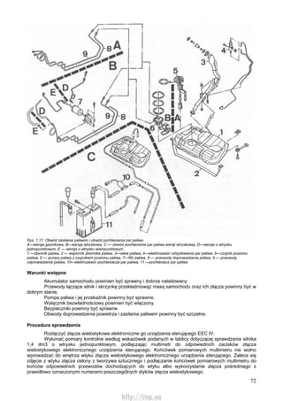 72
Rys. 1.17. Obwód zasilania paliwem i obwód pochłaniania par paliwa
A—wersja gaźnikowa, B—wersja wtryskowa, C — obwód pochłaniania par paliwa wersji wtryskowej, D—wersja o wtrysku
jednopunktowym, E — wersja o wtrysku wielopunktowym
1 —zbiornik paliwa, 2 — wspornik zbiornika paliwa, 3—wlew paliwa, 4—elektrozawór odzyskiwania par paliwa, 5—czujnik poziomu
paliwa, 6 — pompa paliwa z czujnikiem poziomu paliwa, 7—filtr paliwa, 8 — przewody doprowadzenia paliwa, 9 — przewody
odprowadzenia paliwa, 10—elektrozawór pochłaniacza par paliwa, 11 —pochłaniacz par paliwa
Warunki wstępne
Akumulator samochodu powinien być sprawny i dobrze naładowany.
Przewody łączące silnik i skrzynkę przekładniowąz masą samochodu oraz ich złącza powinny być w
dobrym stanie.
Pompa paliwa i jej przekaźnik powinny być sprawne.
Wyłącznik bezwładnościowy powinien być włączony.
Bezpieczniki powinny być sprawne.
Obwody doprowadzenia powietrza i zasilania paliwem powinny być szczelne.
Procedura sprawdzenia
Rozłączyć złącze wielostykowe elektroniczne go urządzenia sterującego EEC IV.
Wykonać pomiary kontrolne według wskazówek podanych w tablicy dotyczącej sprawdzania silnika
1,4 dm3 o wtrysku jednopunktowym, podłączając multimetr do odpowiednich zacisków złącza
wielostykowego elektronicznego urządzenia sterującego. Końcówek pomiarowych multimetru nie wolno
wprowadzać do wnętrza wtyku złącza wielostykowego elektronicznego urządzenia sterującego. Zaleca się
zdjęcie z wtyku złącza osłony z tworzywa sztucznego i podłączanie końcówek pomiarowych multimetru do
końców odpowiednich przewodów dochodzących do wtyku albo wykorzystanie złącza pośredniego z
prawidłowo oznaczonymi numerami poszczególnych styków złącza wielostykowego.
http://vnx.su
 