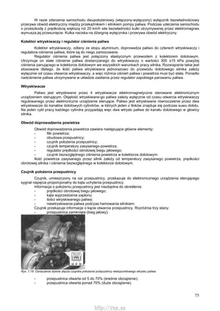 75
W razie zderzenia samochodu dwupołożeniowy (włączony-wyłączony) wyłącznik bezwładnościowy
przerywa obwód elektryczny między przekaźnikiem i silnikiem pompy paliwa. Podczas uderzenia samochodu
o przeszkodę z prędkością większą niż 20 km/h siła bezwładności kulki utrzymywanej przez elektromagnes
wymusza jej przesunięcie. Kulka naciska na dźwignię wyłącznika i przerywa obwód elektryczny.
Kolektor wtryskiwaczy i regulator ciśnienia paliwa
Kolektor wtryskiwaczy, odlany ze stopu aluminium, doprowadza paliwo do czterech wtryskiwaczy i
regulatora ciśnienia paliwa, które są do niego zamocowane.
Regulator ciśnienia paliwa jest połączony elastycznym przewodem z kolektorem dolotowym.
Utrzymuje on stałe ciśnienie paliwa dostarczanego do wtryskiwaczy o wartości 300 ±15 kPa powyżej
ciśnienia panującego w kolektorze dolotowym we wszystkich warunkach pracy silnika. Rozwiązanie takie jest
stosowane dlatego, że ilość paliwa wtryskiwana jednorazowo do przewodu dolotowego silnika zależy
wyłącznie od czasu otwarcia wtryskiwaczy, a więc różnica ciśnień paliwa i powietrza musi być stała. Ponadto
nadciśnienie paliwa utrzymywane w układzie zasilania przez regulator zapobiega parowaniu paliwa.
Wtryskiwacze
Paliwo jest wtryskiwane przez 4 wtryskiwacze elektromagnetyczne sterowane elektronicznym
urządzeniem sterującym. Objętość wtryskiwane-go paliwa zależy wyłącznie od czasu otwarcia wtryskiwaczy
regulowanego przez alektroniczne urządzenie sterujące. Paliwo jest wtryskiwane równocześnie przez dwa
wtryskiwacze do kanałów dolotowych cylindrów, w których jeden z tłoków znajduje się podczas suwu dolotu.
Na jeden cykl pracy każdego cylindra przypadają więc dwa wtryski paliwa do kanału dolotowego w głowicy
silnika.
Obwód doprowadzenia powietrza
Obwód doprowadzenia powietrza zawiera następujące główne elementy:
- filtr powietrza;
- obudowa przepustnicy;
- czujnik położenia przepustnicy;
- czujnik temperatury zasysanego powietrza;
- regulator prędkości obrotowej biegu jałowego;
- czujnik bezwzględnego ciśnienia powietrza w kolektorze dolotowym.
Ilość powietrza zasysanego przez silnik zależy od temperatury zasysanego powietrza, prędkości
obrotowej silnika i ciśnienia bezwzględnego w kolektorze dolotowym.
Czujnik położenia przepustnicy
Czujnik, umieszczony na osi przepustnicy, przekazuje do elektronicznego urządzenia sterującego
sygnał napięcia proporcjonalny do kąta uchylenia przepustnicy.
Informacja o położeniu przepustnicy jest niezbędna do określenia:
- prędkości obrotowej biegu jałowego;
- kąta wyprzedzenia zapłonu;
- ilości wtryskiwanego paliwa;
- niewtryskiwania paliwa podczas hamowania silnikiem.
Czujnik przekazuje informacje o kącie otwarcia przepustnicy. Rozróżnia trzy stany:
- przepustnica zamknięta (bieg jałowy);
Rys. 1.18. Oznaczenia styków złącza czujnika położenia przepustnicy wielopunktowego wtrysku paliwa
- przepustnica otwarta od 5 do 70% (średnie obciążenie);
- przepustnica otwarta ponad 70% (duże obciążenie).
http://vnx.su
 