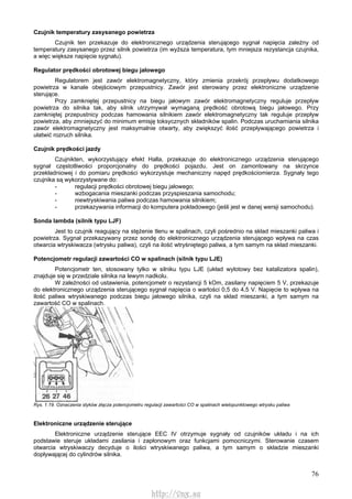 76
Czujnik temperatury zasysanego powietrza
Czujnik ten przekazuje do elektronicznego urządzenia sterującego sygnał napięcia zależny od
temperatury zasysanego przez silnik powietrza (im wyższa temperatura, tym mniejsza rezystancja czujnika,
a więc większe napięcie sygnału).
Regulator prędkości obrotowej biegu jałowego
Regulatorem jest zawór elektromagnetyczny, który zmienia przekrój przepływu dodatkowego
powietrza w kanale obejściowym przepustnicy. Zawór jest sterowany przez elektroniczne urządzenie
sterujące.
Przy zamkniętej przepustnicy na biegu jałowym zawór elektromagnetyczny reguluje przepływ
powietrza do silnika tak, aby silnik utrzymywał wymaganą prędkość obrotową biegu jałowego. Przy
zamkniętej przepustnicy podczas hamowania silnikiem zawór elektromagnetyczny tak reguluje przepływ
powietrza, aby zmniejszyć do minimum emisję toksycznych składników spalin. Podczas uruchamiania silnika
zawór elektromagnetyczny jest maksymalnie otwarty, aby zwiększyć ilość przepływającego powietrza i
ułatwić rozruch silnika.
Czujnik prędkości jazdy
Czujnikten, wykorzystujący efekt Halla, przekazuje do elektronicznego urządzenia sterującego
sygnał częstotliwości proporcjonalny do prędkości pojazdu. Jest on zamontowany na skrzynce
przekładniowej i do pomiaru prędkości wykorzystuje mechaniczny napęd prędkościomierza. Sygnały tego
czujnika są wykorzystywane do:
- regulacji prędkości obrotowej biegu jałowego;
- wzbogacania mieszanki podczas przyspieszania samochodu;
- niewtryskiwania paliwa podczas hamowania silnikiem;
- przekazywania informacji do komputera pokładowego (jeśli jest w danej wersji samochodu).
Sonda lambda (silnik typu LJF)
Jest to czujnik reagujący na stężenie tlenu w spalinach, czyli pośrednio na skład mieszanki paliwa i
powietrza. Sygnał przekazywany przez sondę do elektronicznego urządzenia sterującego wpływa na czas
otwarcia wtryskiwacza (wtrysku paliwa), czyli na ilość wtryśniętego paliwa, a tym samym na skład mieszanki.
Potencjometr regulacji zawartości CO w spalinach (silnik typu LJE)
Potencjometr ten, stosowany tylko w silniku typu LJE (układ wylotowy bez katalizatora spalin),
znajduje się w przedziale silnika na lewym nadkolu.
W zależności od ustawienia, potencjometr o rezystancji 5 kOm, zasilany napięciem 5 V, przekazuje
do elektronicznego urządzenia sterującego sygnał napięcia o wartości 0,5 do 4,5 V. Napięcie to wpływa na
ilość paliwa wtryskiwanego podczas biegu jałowego silnika, czyli na skład mieszanki, a tym samym na
zawartość CO w spalinach.
Rys. 1.19. Oznaczenia styków złącza potencjometru regulacji zawartości CO w spalinach wielopunktowego wtrysku paliwa
Elektroniczne urządzenie sterujące
Elektroniczne urządzenie sterujące EEC IV otrzymuje sygnały od czujników układu i na ich
podstawie steruje układami zasilania i zapłonowym oraz funkcjami pomocniczymi. Sterowanie czasem
otwarcia wtryskiwaczy decyduje o ilości wtryskiwanego paliwa, a tym samym o składzie mieszanki
dopływającej do cylindrów silnika.
http://vnx.su
 