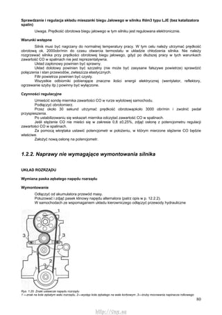 80
Sprawdzanie i regulacja składu mieszanki biegu Jałowego w silniku Ifdm3 typu LJE (bez katalizatora
spalin)
Uwaga. Prędkość obrotowa biegu jałowego w tym silniku jest regulowana elektronicznie.
Warunki wstępne
Silnik musi być nagrzany do normalnej temperatury pracy. W tym celu należy utrzymać prędkość
obrotową ok. 2000obr/min do czasu otwarcia termostatu w układzie chłodzenia silnika. Nie należy
rozgrzewać silnika przy prędkości obrotowej biegu jałowego, gdyż po dłuższej pracy w tych warunkach
zawartość CO w spalinach nie jest reprezentatywna.
Układ zapłonowy powinien być sprawny.
Układ dolotowy powinien być szczelny (nie może być zasysane fałszywe powietrze) sprawdzić
połączenia i stan przewodów, zwłaszcza elastycznych.
Filtr powietrza powinien być czysty.
Wszystkie odbiorniki pobierające znaczne ilości energii elektrycznej (wentylator, reflektory,
ogrzewanie szyby itp.) powinny być wyłączone.
Czynności regulacyjne
Umieścić sondę miernika zawartości CO w rurze wylotowej samochodu.
Podłączyć obrotomierz.
Przez około 30 sekund utrzymać prędkość obrotowąokoło 3000 obr/min i zwolnić pedał
przyspieszenia.
Po ustabilizowaniu się wskazań miernika odczytać zawartość CO w spalinach.
Jeśli stężenie CO nie mieści się w zakresie 0,8 ±0,25%, zdjąć osłonę z potencjometru regulacji
zawartości CO w spalinach.
Za pomocą wkrętaka ustawić potencjometr w położeniu, w którym mierzone stężenie CO będzie
właściwe.
Założyć nową osłonę na potencjometr.
1.2.2. Naprawy nie wymagające wymontowania silnika
UKŁAD ROZRZĄDU
Wymiana paska zębatego napędu rozrządu
Wymontowanie
Odłączyć od akumulatora przewód masy.
Poluzować i zdjąć pasek klinowy napędu alternatora (patrz opis w p. 12.2.2).
W samochodach ze wspomaganiem układu kierowniczego odłączyć przewody hydrauliczne
Rys. 1.20. Znaki ustawcze napędu rozrządu
1 —znak na kole zębatym wału rozrządu, 2—występ koła zębatego na wale korbowym ,3—śruby mocowania napinacza rolkowego
http://vnx.su
 