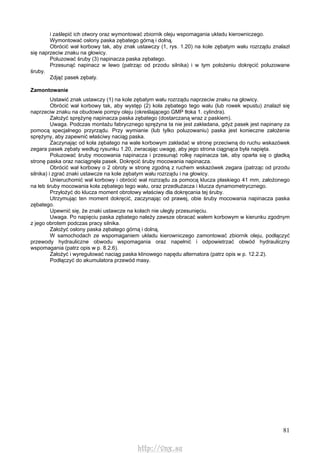 81
i zaślepić ich otwory oraz wymontować zbiornik oleju wspomagania układu kierowniczego.
Wymontować osłony paska zębatego górną i dolną.
Obrócić wał korbowy tak, aby znak ustawczy (1, rys. 1.20) na kole zębatym wału rozrządu znalazł
się naprzeciw znaku na głowicy.
Poluzować śruby (3) napinacza paska zębatego.
Przesunąć napinacz w lewo (patrząc od przodu silnika) i w tym położeniu dokręcić poluzowane
śruby.
Zdjąć pasek zębaty.
Zamontowanie
Ustawić znak ustawczy (1) na kole zębatym wału rozrządu naprzeciw znaku na głowicy.
Obrócić wał korbowy tak, aby występ (2) koła zębatego tego wału (lub rowek wpustu) znalazł się
naprzeciw znaku na obudowie pompy oleju (określającego GMP tłoka 1. cylindra).
Założyć sprężynę napinacza paska zębatego (dostarczaną wraz z paskiem).
Uwaga. Podczas montażu fabrycznego sprężyna ta nie jest zakładana, gdyż pasek jest napinany za
pomocą specjalnego przyrządu. Przy wymianie (lub tylko poluzowaniu) paska jest konieczne założenie
sprężyny, aby zapewnić właściwy naciąg paska.
Zaczynając od koła zębatego na wale korbowym zakładać w stronę przeciwną do ruchu wskazówek
zegara pasek zębaty według rysunku 1.20, zwracając uwagę, aby jego strona ciągnąca była napięta.
Poluzować śruby mocowania napinacza i przesunąć rolkę napinacza tak, aby oparła się o gładką
stronę paska oraz naciągnęła pasek. Dokręcić śruby mocowania napinacza.
Obrócić wał korbowy o 2 obroty w stronę zgodną z ruchem wskazówek zegara (patrząc od przodu
silnika) i zgrać znaki ustawcze na kole zębatym wału rozrządu i na głowicy.
Unieruchomić wał korbowy i obrócić wał rozrządu za pomocą klucza płaskiego 41 mm, założonego
na łeb śruby mocowania koła zębatego tego wału, oraz przedłużacza i klucza dynamometrycznego.
Przyłożyć do klucza moment obrotowy właściwy dla dokręcania tej śruby.
Utrzymując ten moment dokręcić, zaczynając od prawej, obie śruby mocowania napinacza paska
zębatego.
Upewnić się, że znaki ustawcze na kołach nie uległy przesunięciu.
Uwaga. Po napięciu paska zębatego należy zawsze obracać wałem korbowym w kierunku zgodnym
z jego obrotem podczas pracy silnika.
Założyć osłony paska zębatego górną i dolną.
W samochodach ze wspomaganiem układu kierowniczego zamontować zbiornik oleju, podłączyć
przewody hydrauliczne obwodu wspomagania oraz napełnić i odpowietrzać obwód hydrauliczny
wspomagania (patrz opis w p. 8.2.6).
Założyć i wyregulować naciąg paska klinowego napędu alternatora (patrz opis w p. 12.2.2).
Podłączyć do akumulatora przewód masy.
http://vnx.su
 