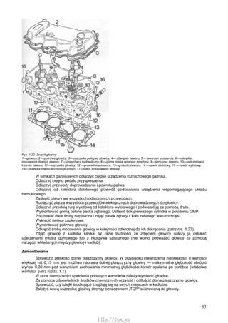 83
Rys. 1.22. Zespół głowicy
1—głowica, 2 —pokrywa głowicy, 3—uszczelka pokrywy głowicy, 4— dźwignia zaworu, 5 — sworzeń podparcia, 6—nakrętka
mocowania dźwigni zaworu, 7 —popychacz hydrauliczny, 8 —górna miska oporowa sprężyny, 9—sprężyna zaworu, 10—uszczelniacz
trzonka zaworu, 11—uszczelka głowicy, 12 —prowadnica zaworu, 13—gniazdo zaworu, 14 —zawór dolotowy, 15 —zawór wylotowy,
16—zaślepka otworu technologicznego, 17—tuleja środkowania głowicy
W silnikach gaźnikowych odłączyć cięgno urządzenia rozruchowego gaźnika.
Odłączyć cięgno pedału przyspieszenia.
Odłączyć przewody doprowadzenia i powrotu paliwa.
Odłączyć od kolektora dolotowego przewód podciśnienia urządzenia wspomagającego układu
hamulcowego.
Zaślepić otwory we wszystkich odłączonych przewodach.
Rozłączyć złącza wszystkich przewodów elektrycznych doprowadzonych do głowicy.
Odłączyć przednią rurę wylotową od kolektora wylotowego i podwiesić ją za pomocą drutu.
Wymontować górną osłonę paska zębatego. Ustawić tłok pierwszego cylindra w położeniu GMP.
Poluzować dwie śruby napinacza i zdjąć pasek zębaty z koła zębatego wału rozrządu.
Wykręcić świece zapłonowe.
Wymontować pokrywę głowicy.
Odkręcić śruby mocowania głowicy w kolejności odwrotnej do ich dokręcania (patrz rys. 1.23).
Zdjąć głowicę z kadłuba silnika. W razie trudności ze zdjęciem głowicy należy ją ostukać
uderzeniami młotka gumowego lub z tworzywa sztucznego (nie wolno podważać głowicy za pomocą
narzędzi wkładanych między głowicę i kadłub).
Zamontowanie
Sprawdzić płaskość dolnej płaszczyzny głowicy. W przypadku stwierdzenia niepłaskości o wartości
większej niż 0,15 mm jest możliwa naprawa dolnej płaszczyzny głowicy — maksymalna głębokość obróbki
wynosi 0,30 mm pod warunkiem zachowania minimalnej głębokości komór spalania po obróbce (właściwe
wartości patrz rozdz. 1.1).
W razie niemożności spełnienia podanych warunków należy wymienić głowicę.
Za pomocą odpowiednich środków chemicznych oczyścić i odtłuścić dolną płaszczyznę głowicy.
Sprawdzić, czy tulejki środkujące znajdują się na swych miejscach w kadłubie.
Założyć nową uszczelkę głowicy stronąz oznaczeniem „TOP" skierowaną do głowicy.
http://vnx.su
 
