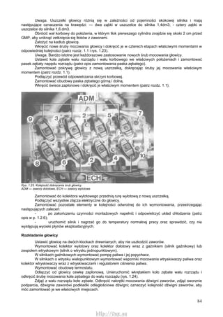 84
Uwaga. Uszczelki głowicy różnią się w zależności od pojemności skokowej silnika i mają
następujące oznaczenia na krawędzi: — dwa ząbki w uszczelce do silnika 1,4dm3; - cztery ząbki w
uszczelce do silnika 1,6 dm3.
Obrócić wał korbowy do położenia, w którym tłok pierwszego cylindra znajdzie się około 2 cm przed
GMP, aby uniknąć zetknięcia się tłoków z zaworami.
Założyć na kadłub głowicę.
Wkręcić nowe śruby mocowania głowicy i dokręcić je w czterech etapach właściwymi momentami w
odpowiedniej kolejności (patrz rozdz. 1.1 i rys. 1.23).
Uwaga. Bardzo istotne jest każdorazowe zastosowanie nowych śrub mocowania głowicy.
Ustawić koła zębate wału rozrządu i wału korbowego we właściwych położeniach i zamontować
pasek zębaty napędu rozrządu (patrz opis zamontowania paska zębatego).
Zamontować pokrywę głowicy z nową uszczelką, dokręcając śruby jej mocowania właściwym
momentem (patrz rozdz. 1.1).
Podłączyć przewód odpowietrzania skrzyni korbowej.
Zamontować obudowy paska zębatego górną i dolną.
Wkręcić świece zapłonowe i dokręcić je właściwym momentem (patrz rozdz. 1.1).
Rys. 1.23. Kolejność dokręcania śrub głowicy
ADM — zawory dolotowe, ECH — zawory wylotowe
Zamontować do kolektora wylotowego przednią rurę wylotową z nową uszczelką.
Podłączyć wszystkie złącza elektryczne do głowicy.
Zamontować pozostałe elementy w kolejności odwrotnej do ich wymontowania, przestrzegając
następujących zaleceń:
- po zakończeniu czynności montażowych napełnić i odpowietrzyć układ chłodzenia (patrz
opis w p. 1.2.6);
- uruchomić silnik i nagrzać go do temperatury normalnej pracy oraz sprawdzić, czy nie
występują wycieki płynów eksploatacyjnych.
Rozkładanie głowicy
Ustawić głowicę na dwóch klockach drewnianych, aby nie uszkodzić zaworów.
Wymontować kolektor wylotowy oraz kolektor dolotowy wraz z gaźnikiem (silnik gaźnikowy) lub
zespołem wtryskowym (silnik o wtrysku jednopunktowym).
W silnikach gaźnikowych wymontować pompę paliwa i jej popychacz.
W silnikach o wtrysku wielopunktowym wymontować wsporniki mocowania wtryskiwaczy paliwa oraz
kolektor wtryskiwaczy wraz z wtryskiwaczami i regulatorem ciśnienia paliwa.
Wymontować obudowę termostatu.
Odłączyć od głowicy cewkę zapłonową. Unieruchomić wkrętakiem koło zębate wału rozrządu i
odkręcić śrubę mocowania koła zębatego do wału rozrządu (rys. 1.24).
Zdjąć z wału rozrządu koło zębate. Odkręcić nakrętki mocowania dźwigni zaworów, zdjąć sworznie
podparcia, dźwignie zaworówi podkładki odległościowe dźwigni; oznaczyć kolejność dźwigni zaworów, aby
móc zamontować je we właściwych miejscach.
http://vnx.su
 