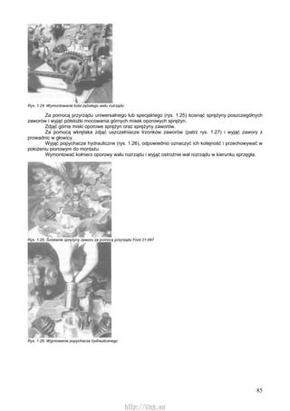 85
Rys. 1.24. Wymontowanie kota zębatego wału rozrządu
Za pomocą przyrządu uniwersalnego lub specjalnego (rys. 1.25) ścisnąć sprężyny poszczególnych
zaworów i wyjąć półstożki mocowania górnych misek oporowych sprężyn.
Zdjąć górne miski oporowe sprężyn oraz sprężyny zaworów.
Za pomocą wkrętaka zdjąć uszczelniacze trzonków zaworów (patrz rys. 1.27) i wyjąć zawory z
prowadnic w głowicy.
Wyjąć popychacze hydrauliczne (rys. 1.26), odpowiednio oznaczyć ich kolejność i przechowywać w
położeniu pionowym do montażu.
Wymontować kołnierz oporowy wału rozrządu i wyjąć ostrożnie wał rozrządu w kierunku sprzęgła.
Rys. 1.25. Ściskanie sprężyny zaworu za pomocą przyrządu Ford 21-097
Rys. 1.26. Wyjmowanie popychacza hydraulicznego
http://vnx.su
 