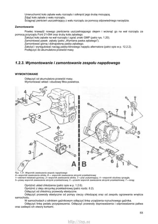 88
Unieruchomić koło zębate wału rozrządu i odkręcić jego śrubę mocującą.
Zdjąć koło zębate z wału rozrządu.
Ściągnąć pierścień uszczelniający z wału rozrządu za pomocą odpowiedniego narzędzia.
Zamontowanie
Powlec krawędź nowego pierścienia uszczelniającego olejem i wcisnąć go na wał rozrządu za
pomocą przyrządu Ford 21-094 oraz śruby koła zębatego.
Założyć koło zębate na wał rozrządu i zgrać znaki GMP (patrz rys. 1.20).
Zamontować pasek zębaty (patrz „Wymiana paska zębatego").
Zamontować górną i dolnąosłonę paska zębatego.
Założyć i wyregulować naciąg paska klinowego napędu alternatora (patrz opis w p. 12.2.2).
Podłączyć do akumulatora przewód masy
1.2.3. Wymontowanie i zamontowanie zespołu napędowego
WYMONTOWANIE
Odłączyć od akumulatora przewód masy.
Wymontować wkład i obudowę filtra powietrza.
Rys. 1.31. Wsporniki zawieszenia zespołu napędowego
A—wsporniki zawieszenia silnika, B — wsporniki zawieszenia skrzynki przekładniowej
1—element metalowo-gumowy, 2—wspornik zawieszenia silnika, 3 —pręt usztywniający, 4 —wspornik obudowy sprzęgła,
5—prawy wspornik zawieszenia skrzynki przekładniowej, 6 —przedni wspornik zawieszenia skrzynki przekładniowej, 7 —ściąg
Opróżnić układ chłodzenia (patrz opis w p. 1.2.6).
Opróżnić z oleju skrzynkę przekładniową (patrz rozdz. 6.2).
Odłączyć od chłodnicy przewody elastyczne.
Odłączyć przewody elastyczne od pompy cieczy chłodzącej oraz od zespołu ogrzewania wnętrza
samochodu.
W samochodach z silnikiem gaźnikowym odłączyć linkę urządzenia rozruchowego gaźnika.
Odłączyć linkę pedału przyspieszenia. Odłączyć przewody doprowadzenia i odprowadzenia paliwa
oraz zaślepić ich otwory korkami.
http://vnx.su
 