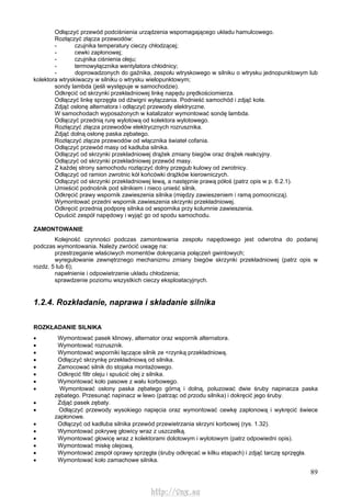 89
Odłączyć przewód podciśnienia urządzenia wspomagającego układu hamulcowego.
Rozłączyć złącza przewodów:
- czujnika temperatury cieczy chłodzącej;
- cewki zapłonowej;
- czujnika ciśnienia oleju;
- termowyłącznika wentylatora chłodnicy;
- doprowadzonych do gaźnika, zespołu wtryskowego w silniku o wtrysku jednopunktowym lub
kolektora wtryskiwaczy w silniku o wtrysku wielopunktowym;
sondy lambda (jeśli występuje w samochodzie).
Odkręcić od skrzynki przekładniowej linkę napędu prędkościomierza.
Odłączyć linkę sprzęgła od dźwigni wyłączania. Podnieść samochód i zdjąć koła.
Zdjąć osłonę alternatora i odłączyć przewody elektryczne.
W samochodach wyposażonych w katalizator wymontować sondę lambda.
Odłączyć przednią rurę wylotową od kolektora wylotowego.
Rozłączyć złącza przewodów elektrycznych rozrusznika.
Zdjąć dolną osłonę paska zębatego.
Rozłączyć złącze przewodów od włącznika świateł cofania.
Odłączyć przewód masy od kadłuba silnika.
Odłączyć od skrzynki przekładniowej drążek zmiany biegów oraz drążek reakcyjny.
Odłączyć od skrzynki przekładniowej przewód masy.
Z każdej strony samochodu rozłączyć dolny przegub kulowy od zwrotnicy.
Odłączyć od ramion zwrotnic kół końcówki drążków kierowniczych.
Odłączyć od skrzynki przekładniowej lewą, a następnie prawą półoś (patrz opis w p. 6.2.1).
Umieścić podnośnik pod silnikiem i nieco unieść silnik.
Odkręcić prawy wspornik zawieszenia silnika (między zawieszeniem i ramą pomocniczą).
Wymontować przedni wspornik zawieszenia skrzynki przekładniowej.
Odkręcić przednią podporę silnika od wspornika przy kolumnie zawieszenia.
Opuścić zespół napędowy i wyjąć go od spodu samochodu.
ZAMONTOWANIE
Kolejność czynności podczas zamontowania zespołu napędowego jest odwrotna do podanej
podczas wymontowania. Należy zwrócić uwagę na:
przestrzeganie właściwych momentów dokręcania połączeń gwintowych;
wyregulowanie zewnętrznego mechanizmu zmiany biegów skrzynki przekładniowej (patrz opis w
rozdz. 5 lub 6);
napełnienie i odpowietrzenie układu chłodzenia;
sprawdzenie poziomu wszystkich cieczy eksploatacyjnych.
1.2.4. Rozkładanie, naprawa i składanie silnika
ROZKŁADANIE SILNIKA
• Wymontować pasek klinowy, alternator oraz wspornik alternatora.
• Wymontować rozrusznik.
• Wymontować wsporniki łączące silnik ze <rzynką przekładniową.
• Odłączyć skrzynkę przekładniową od silnika.
• Zamocować silnik do stojaka montażowego.
• Odkręcić filtr oleju i spuścić olej z silnika.
• Wymontować koło pasowe z wału korbowego.
• Wymontować osłony paska zębatego górną i dolną, poluzować dwie śruby napinacza paska
zębatego. Przesunąć napinacz w lewo (patrząc od przodu silnika) i dokręcić jego śruby.
• Zdjąć pasek zębaty.
• Odłączyć przewody wysokiego napięcia oraz wymontować cewkę zapłonową i wykręcić świece
zapłonowe.
• Odłączyć od kadłuba silnika przewód przewietrzania skrzyni korbowej (rys. 1.32).
• Wymontować pokrywę głowicy wraz z uszczelką.
• Wymontować głowicę wraz z kolektorami dolotowym i wylotowym (patrz odpowiedni opis).
• Wymontować miskę olejową.
• Wymontować zespół oprawy sprzęgła (śruby odkręcać w kilku etapach) i zdjąć tarczę sprzęgła.
• Wymontować koło zamachowe silnika.
http://vnx.su
 