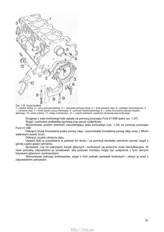 91
Rys. 1.35. Zespół kadłuba
1 —kadłub silnika, 2— tylna pokrywa kadłuba, 3 — uszczelka pokrywy tylnej, 4 — korki kanałów oleju, 5—zaślepka technologiczna, 6
— odrzutnik oleju, 7— korek spustu cieczy chłodzącej, 8 —pokrywa łożyska głównego, 9 — śruba mocowania pokrywy łożyska
głównego, 10—ekran cieplny, 11—tuleja z kołnierzem, 12 — czujnik położenia i prędkości obrotowej wału korbowego
Ściągnąć z wału korbowego koło zębate za pomocą przyrządu Ford 21-098 (patrz rys. 1.37).
Wyjąć i zachować podkładkę oporową oraz wpust czółenkowy.
Wymontować przedni pierścień uszczelniający wału korbowego (rys. 1.34) za pomocą przyrządu
Ford 21-096.
Odkręcić śrubę mocowania ssaka pompy oleju i wymontować kompletną pompę oleju wraz z filtrem
siatkowym (sześć śrub).
Odkręcić czujnik ciśnienia oleju.
Ustawić tłoki w przybliżeniu w połowie ich skoku i za pomocą skrobaka ostrożnie usunąć nagar z
górnej części gładzi cylindrów.
Sprawdzić, czy na pokrywach łożysk głównych i korbowych są widoczne znaki identyfikacyjne. W
razie potrzeby odpowiednio je oznakować, aby podczas montażu mogły być połączone z tymi samymi
łożyskami głównymi i korbowodami.
Wymontować pokrywy korbowodów, wyjąć z nich połówki panewek korbowych i ułożyć je wraz z
odpowiednimi pokrywami.
http://vnx.su
 