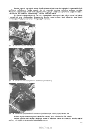 95
Założyć na tłoki pierścienie tłoków. Pierścieniegórne (pierwsze uszczelniające) mają powierzchnie
powlekane molibdenem. Należy uważać, aby nie uszkodzić warstwy molibdenu podczas montażu.
Pierścienie uszczelniające należy zakładać znakiem fabrycznym w stronę sworznia tłoka. Ekspandery trzeba
zakładać tak, aby ich końce pokrywały się z końcami pierścieni tłoków.
Po założeniu pierścieni na tłoki, za pomocą specjalnej opaski montażowej należy ścisnąć pierścienie
i wsunąć tłoki wraz z korbowodami do cylindrów. Strzałka na denku tłoka i znak odlewniczy przy piaście
sworznia powinny być skierowane w stronę napędu rozrządu.
Rys. 1.43. Zakładanie uszczelek miski olejowej
Rys. 1.44. Zamontowanie przedniego pierścienia uszczelniającego wał korbowy
Rys. 1.45. Zamontowanie tylnego pierścienia uszczelniającego wał korbowy za pomocą przyrządu Ford 21-095
Powlec olejem silnikowym panewki korbowe i założyć je do korbowodów i ich pokryw.
Założyć pokrywy korbowodów, zwracając uwagę na położenie kołków środkujących. Numery pokryw
powinny być zgodne z numerami korbowodów i cylindrów.
http://vnx.su
 