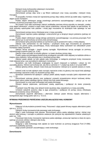 96
Dokręcić śruby korbowodów właściwym momentem.
Wkręcić czujnik ciśnienia oleju.
Zamontować pompę oleju wraz z jej filtrem siatkowym oraz nową uszczelką i dokręcić śruby
mocujące.
W przypadku montażu nowej lub naprawianej pompy oleju należy obrócić jej wałek ręką i napełnić ją
olejem przed montażem.
Powlec olejem silnikowym wargę przedniego pierścienia uszczelniającego i założyć go na wał
korbowy za pomocą przyrządu Ford 21-093.
Na przedni czop wału korbowego założyć podkładkę oporową stroną wypukłą na zewnątrz, powlec
czop olejem silnikowym, umieścić w jego rowku wpust czółenkowy i wsunąć koło zębate na wał korbowy. W
razie potrzeby wykorzystać koło pasowe i śrubę jego mocowania do wciśnięcia koła zębatego na wał
korbowy.
Zamontować pompę cieczy chłodzącej wraz z nową uszczelką.
Zamontować napinacz paska zębatego i unieruchomić go w skrajnym lewym położeniu (patrząc od
przodu silnika).
Powlec olejem silnikowym wargę tylnego pierścienia uszczelniającego i za pomocą przyrządu Ford
21-095 założyć go na wał korbowy od strony koła zamachowego.
Zamontować tylną pokrywę kadłuba po wyrównaniu jej do powierzchni styku z miską olejową.
Założyć koło zamachowe na wał korbowy i przykręcić śruby jego mocowania po uprzednim
powleczeniu ich gwintu pastą uszczelniającą. Śruby wykazujące ślady uszkodzeń lub odkształceń przed
montażem należy wymienić.
Założyć tarczę sprzęgła i zespół oprawy sprzęgła. Wyśrodkować tarczę sprzęgła za pomocą
odpowiedniego trzpienia (patrz rys. 4.5A).
Założyć nowe uszczelki na łożysko główne i w rowek obudowy pompy oleju.
Powlec pastą uszczelniającą powierzchnię przylegania uszczelki miski olejowej na kadłubie silnika w
miejscu styku kadłuba z tylną pokrywą oraz z obudową pompy oleju.
Założyć pasek zębaty na koło zębate wału korbowego, a następnie przykręcić śruby mocowania
miski olejowej (wraz z jej uszczelkami) właściwym momentem.
Sprawdzić, czy kołki środkujące znajdująsię na swych miejscach w kadłubie i ułożyć na nim
uszczelkę głowicy. Obrócić wał korbowy tak, aby tłok w cylindrze nr 1 znalazł się około 2 cm przed GMP.
Założyć głowicę silnika, wkręcić nowe śruby jej mocowania i dokręcić je w sposób opisany w rozdz.
1.1.
Ustawić znak na kole zębatym wału rozrządu naprzeciw znaku na głowicy oraz wpust koła zębatego
wału korbowego naprzeciw znaku na obudowie pompy oleju.
Sprawdzić ustawienie kół zębatych i założyć pasek zębaty napędu rozrządu (patrz odpowiedni opis
w p. 1.2.2).
Zamontować pokrywę głowicy oraz podłączyć przewód przewietrzania skrzyni korbowej silnika.
Zamontować osłony paska zębatego (górną i dolną) oraz koło paska klinowego.
Zamontować na czop wału korbowego koło paska klinowego.
Wkręcić świece zapłonowe, zamocować cewkę zapłonową i podłączyć do świec przewody
zapłonowe.
Przykręcić nowy filtr oleju oraz wkręcić korek spustowy oleju zaopatrzony w nową uszczelkę.
Umieścić wskaźnik poziomu oleju w jego prowadnicy i podłączyć do pompy cieczy chłodzącej
elastyczne przewody cieczy chłodzącej.
Zamontować wspornik alternatora i alternator. Założyć pasek klinowy napędu alternatora i
wyregulować jego naciąg (patrz opis w p. 12.2.2).
WYMIANA PRZEDNIEGO PIERŚCIENIA USZCZELNIAJĄCEGO WAŁ KORBOWY
Wymontowanie
Odłączyć od akumulatora przewód masy. Poluzować i zdjąć pasek klinowy napędu alternatora (patrz
opis w p. 12.2.2).
Odkręcić śrubę mocowania koła pasowego wału korbowego.
Zdjąć z wału korbowego koło pasowe. Wymontować osłony paska zębatego (górną i dolną) oraz
obrócić wały korbowy i rozrządu w położenia ustawcze (do pokrycia się odpowiednich znaków ustawczych
patrz rys. 1.20).
Poluzować dwie śruby mocowania napinacza paska zębatego, przesunąć napinacz w lewo do oporu
(patrząc od przodu silnika) i dokręcić obie śruby.
Zdjąć pasek zębaty.
Ściągnąć z wału korbowego koło zębate (w razie trudności za pomocą ściągacza Ford 21-098);
zachować podkładkę oporową.
Zdjąć przedni pierścień uszczelniający z wału korbowego.
Zamontowanie
http://vnx.su
 