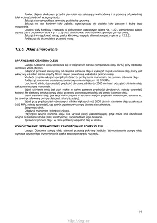 97
Powlec olejem silnikowym przedni pierścień uszczelniający wał korbowy i za pomocą odpowiedniej
tulei wcisnąć pierścień w jego gniazdo.
Założyć stronąwypukłąna zewnątrz podkładkę oporową.
Założyć na wał korbowy koło zębate, wykorzystując do docisku koło pasowe i śrubę jego
mocowania.
Ustawić wały korbowy i rozrządu w położeniach ustawczych (patrz rys. 1.20), zamontować pasek
zębaty (patrz odpowiedni opis w p. 1.2.2) oraz zamontować osłony paska zębatego górną i dolną.
Założyć i wyregulować naciąg paska klinowego napędu alternatora (patrz opis w p. 12.2.2).
Podłączyć do akumulatora przewód masy.
1.2.5. Układ smarowania
SPRAWDZANIE CIŚNIENIA OLEJU
Uwaga. Ciśnienie oleju sprawdza się w nagrzanym silniku (temperatura oleju 80°C) przy prędkości
obrotowej 2000 obr/min.
Odłączyć przewód elektryczny od czujnika ciśnienia oleju i wykręcić czujnik ciśnienia oleju, który jest
wkręcony w kadłub silnika między filtrem oleju i prowadnicą wskaźnika poziomu oleju.
W otwór czujnika wkręcić specjalny króciec do podłączenia manometru do pomiaru ciśnienia oleju.
Podłączyć manometr o zakresie pomiarowym nie mniejszym niż 0,5 MPa.
Uruchomić silnik, doprowadzić prędkość obrotową silnika do 2000 obr/min i odczytać ciśnienie oleju
wskazywane przez manometr.
Jeżeli ciśnienie oleju jest zbyt niskie w całym zakresie prędkości obrotowych, należy sprawdzić
kolejno: filtr siatkowy smoka pompy oleju, przewód doprowadzeniaoleju do pompy i pompę oleju.
Jeżeli ciśnienie oleju jest zbyt niskie jedynie w zakresie małych prędkości obrotowych, oznacza to,
że zawór przelewowy pompy oleju jest zatarty (zacięty).
Jeżeli przy prędkościach obrotowych silnika większych niż 2000 obr/min ciśnienie oleju przekracza
0,55 MPa, należy sprawdzić, czy zawór przelewowy pompy otwiera się całkowicie.
Zatrzymać silnik.
Odłączyć manometr i odkręcić króciec.
Przykręcić czujnik ciśnienia oleju. Nie używać pasty uszczelniającej, gdyż może ona odizolować
czujnik od kadłuba silnika (masy elektrycznej) i uniemożliwić jego działanie.
Sprawdzić poziom oleju i w razie potrzeby uzupełnić olej w silniku.
WYMONTOWANIE, SPRAWDZENIE l ZAMONTOWANIE POMPY OLEJU
Uwaga. Obudowa pompy oleju stanowi przednią pokrywę kadłuba. Wymontowanie pompy oleju
wymaga uprzedniego wymontowania paska zębatego napędu rozrządu.
http://vnx.su
 