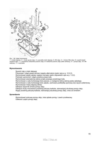 98
Rys. 1.46. Układ smarowania
1 —miska olejowa, 2 — korek spustu oleju, 3—uszczelka miski olejowej, 4—filtr oleju, 5 — króciec filtra oleju, 6—czujnik lampki
ciśnienia oleju, 7 — prowadnica wskaźnika poziomu oleju, 8—wskaźnik poziomu oleju (dwie odmiany), 9 — pompa oleju, 10—filtr
siatkowy, 11 —uszczelka
Wymontowanie
Spuścić olej z miski olejowej.
Poluzować i zdjąć pasek klinowy napędu alternatora (patrz opis w p. 12.2.2).
Wymontować pasek zębaty napędu rozrządu (patrz odpowiedni opis w p. 1.2.2).
Podnieść samochód i zdjąć przednie prawe koło.
Wymontować wewnętrzną osłonę wnęki prawego przedniego koła.
Wymontować z wału korbowego koło pasowe, a następnie dolną osłonę paska zębatego.
Wymontować z wału korbowego koło zębate, zachować podkładkę oporową oraz wpust czółenkowy.
Wymontować miskę olejową silnika.
Odkręcić wspornik smoka pompy oleju.
Odkręcić śruby mocowania przedniej pokrywy kadłuba, stanowiącej obudowę pompy oleju.
Wyjąć przednią pokrywę kadłuba, stanowiącą obudowę pompy oleju, wraz ze smokiem.
Sprawdzenie
Wymontować pokrywę pompy oleju, koła zębate pompy i zawór przelewowy.
Odtłuścić części pompy oleju.
http://vnx.su
 