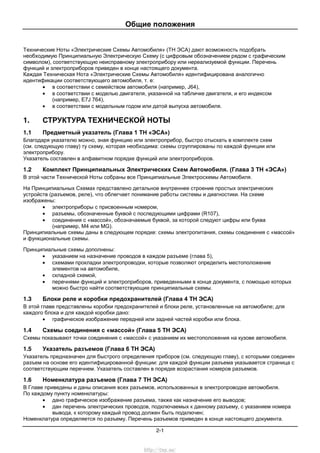 Общие положения
2-1
Технические Ноты «Электрические Схемы Автомобиля» (ТН ЭСА) дают возможность подобрать
необходимую Принципиальную Электрическую Схему (с цифровым обозначением рядом с графическим
символом), соответствующую неисправному электроприбору или нереализуемой функции. Перечень
функций и электроприборов приведен в конце настоящего документа.
Каждая Техническая Нота «Электрические Схемы Автомобиля» идентифицирована аналогично
идентификации соответствующего автомобиля, т. е:
• в соответствии с семейством автомобиля (например, J64),
• в соответствии с моделью двигателя, указанной на табличке двигателя, и его индексом
(например, E7J 764),
• в соответствии с модельным годом или датой выпуска автомобиля.
1. СТРУКТУРА ТЕХНИЧЕСКОЙ НОТЫ
1.1 Предметный указатель (Глава 1 ТН «ЭСА»)
Благодаря указателю можно, зная функцию или электроприбор, быстро отыскать в комплекте схем
(см. следующую главу) ту схему, которая необходима: схемы сгруппированы по каждой функции или
электроприбору.
Указатель составлен в алфавитном порядке функций или электроприборов.
1.2 Комплект Принципиальных Электрических Схем Автомобиля. (Глава 3 ТН «ЭСА»)
В этой части Технической Ноты собраны все Принципиальные Электросхемы Автомобиля.
На Принципиальных Схемах представлено детальное внутреннее строение простых электрических
устройств (разъемов, реле), что облегчает понимание работы системы и диагностики. На схеме
изображены:
• электроприборы с присвоенным номером,
• разъемы, обозначенные буквой с последующими цифрами (R107),
• соединения с «массой», обозначаемые буквой, за которой следуют цифры или буква
(например, M4 или MG).
Принципиальные схемы даны в следующем порядке: схемы электропитания, схемы соединения с «массой»
и функциональные схемы.
Принципиальные схемы дополнены:
• указанием на назначение проводов в каждом разъеме (глава 5),
• схемами прокладки электропроводки, которые позволяют определить местоположение
элементов на автомобиле,
• складной схемой,
• перечнями функций и электроприборов, приведенными в конце документа, с помощью которых
можно быстро найти соответствующие принципиальные схемы.
1.3 Блоки реле и коробки предохранителей (Глава 4 ТН ЭСА)
В этой главе представлены коробки предохранителей и блоки реле, установленные на автомобиле; для
каждого блока и для каждой коробки дано:
• графическое изображение передней или задней частей коробки или блока.
1.4 Схемы соединения с «массой» (Глава 5 ТН ЭСА)
Схемы показывают точки соединения с «массой» с указанием их местоположения на кузове автомобиля.
1.5 Указатель разъемов (Глава 6 ТН ЭСА)
Указатель предназначен для быстрого определения приборов (см. следующую главу), с которыми соединен
разъем на основе его идентифицированной функции: для каждой функции разъема указывается страница с
соответствующим перечнем. Указатель составлен в порядке возрастания номеров разъемов.
1.6 Номенклатура разъемов (Глава 7 ТН ЭСА)
В Главе приведены и даны описания всех разъемов, использованных в электропроводке автомобиля.
По каждому пункту номенклатуры:
• дано графическое изображение разъема, также как назначение его выводов;
• дан перечень электрических проводов, подключаемых к данному разъему, с указанием номера
вывода, к которому каждый провод должен быть подключен;
Номенклатура определяется по разъему. Перечень разъемов приведен в конце настоящего документа.
http://vnx.su/
 