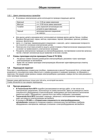 Общие положения
2-2
1.6.1 Цвет электрических проводов
• В основных электрических цепях используются провода следующих цветов:
Красный «+» 12 В до замка зажигания
Желтый «+» 12 В после замка зажигания
Голубой цепь охранной сигнализации или
устройств идентификации
Черный непосредственное соединение
на «массу»
• Для других цепей и разъемов могут использоваться провода других цветов: белые, голубые,
бежевые (бесцветные), серые, желтые, коричневые, черные, оранжевые, красные, розовые,
зеленые, фиолетовые.
• Цепи «+» стартера, перемежающиеся соединения с «массой», цепи с изменением полярности
не относятся к основным электрическим цепям.
• Наличие или отсутствие устройств защиты цепей (плавкие и биметаллические предохранители)
не влияет на применяемость электрических проводов.
• Расцветка электрических проводов на электрооборудовании, поставляемом в качестве запасных
частей, отвечает изложенным выше правилам не во всех случаях.
1.7 Схемы прокладки жгутов проводов (Глава 8 ТН ЭСА)
• На данных схемах показано размещение электроприборов, разъемов и трасс прокладки
электропроводки на автомобиле.
• Буква «N» на схемах прокладки электропроводов обозначает идентификационную этикетку
жгута проводов.
1.8 Перекидной переплет
Речь идет о своеобразном «справочном пособии», примененном в данной Технической Ноте, которое дает
возможность пользователю сразу обратиться к схемам разъемов и к разводке проводов, не обращаясь к
перечням. (На каждой схеме указаны номера электроприборов и разъемов, номера листов схем разъемов и
схем прокладки проводов).
Каждая схема действительна только для той ноты, из которой она взята.
Схема обновляется при каждом переиздании.
1.9 Прочие документы
• В Технической Ноте 8074 подробно рассматриваются методы работ, в том числе и на
электрических соединениях, выполненных по новой технологии. Здесь же приводится список
специального оборудования и приспособлений, необходимых для качественного выполнения
ремонтных работ. Обращайтесь к данной Ноте при любых операциях с разъемами.
• Техническая Нота 8075 описывает операции, связанные с использованием термоусадочных
муфт для ремонта электропроводки автомобиля.
• В документе PR 830 и в «Справочнике специалиста по электрооборудованию
автомобилей» приводятся складские номера и описания всех поставляемых приборов,
оборудования и материалов, имеющих отношение к электрооборудованию автомобиля.
http://vnx.su/
 