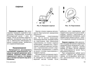 Передние сиденья. Для регу-
лировки передних сидений в про-
дольном направлении потяните
блокирующий рычаг 1 (рис. 9)
вверх. После установки сиденья в
удобное положение опустите ры-
чаг и, небольшим смещением си-
денья вперед-назад, добейтесь
его надежной фиксации.
Предупреждение
Запрещается регулировать
положение водительского си-
денья во время движения авто-
мобиля. Сиденье может резко
сдвинуться с места, что приве-
дет к потере контроля над авто-
мобилем.
Наклон спинки сиденья регули-
руется бесступенчато вращением
рукоятки 2.
Регулировка подголовника
(рис. 10) по высоте происходит
непосредственным воздействием
на подголовник. Для извлечения
подголовника из спинки сиденья
необходимо переместить подго-
ловник в крайнее верхнее положе-
ние с приложением усилия в вер-
тикальном направлении и нажать
на рычаг стопора подголовника с
правой стороны.
Оптимальное положение подго-
ловника – когда его верхняя кром-
ка находится на одном уровне с
верхней частью головы. Если
добиться этого невозможно, для
людей очень высокого роста необ-
ходимо поднять подголовник в
крайнее верхнее положение, а для
людей очень низкого роста – опус-
тить в крайнее нижнее положение.
Задние сиденья. Для увеличе-
ния площади багажного отделения
предусмотрена возможность рас-
кладки заднего сиденья, причем
каждая из обеих частей сиденья
при необходимости может быть
разложена отдельно.
При складывании любой части
заднего сиденья для перевозки
грузов, на оставшейся части мо-
жет располагаться только один
пассажир.
4 Р.Э. LADA KALINA 13
Рис. 10. ПодголовникРис. 9. Переднее сиденье
СИДЕНЬЯ
http://vnx.su/
 