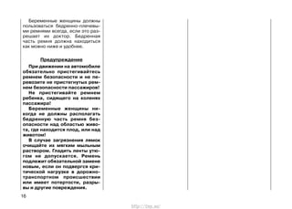 Беременные женщины должны
пользоваться бедренно-плечевы-
ми ремнями всегда, если это раз-
решает их доктор. Бедренная
часть ремня должна находиться
как можно ниже и удобнее.
Предупреждение
При движении на автомобиле
обязательно пристегивайтесь
ремнем безопасности и не пе-
ревозите не пристегнутых рем-
нем безопасности пассажиров!
Не пристегивайте ремнем
ребенка, сидящего на коленях
пассажира!
Беременные женщины ни-
когда не должны располагать
бедренную часть ремня без-
опасности над областью живо-
та, где находится плод, или над
животом!
В случае загрязнения лямок
очищайте их мягким мыльным
раствором. Гладить ленты утю-
гом не допускается. Ремень
подлежит обязательной замене
новым, если он подвергся кри-
тической нагрузке в дорожно-
транспортном происшествии
или имеет потертости, разры-
вы и другие повреждения.
16
http://vnx.su/
 