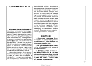 ПОДУШКИ БЕЗОПАСНОСТИ
В вариантном исполнении ав-
томобили комплектуются подуш-
ками безопасности. Надувная по-
душка безопасности является до-
полнительным средством защиты
для пристегнутого ремнем без-
опасности человека и срабатыва-
ет при фронтальном столкновении
автомобиля. Она не срабатывает
при опрокидывании, ударах сзади,
сбоку и лобовых столкновениях
недостаточной силы. В этих случа-
ях функция защиты возлагается
только на ремни безопасности.
Надувные подушки безопаснос-
ти являются автономными устрой-
ствами разового использования и
не требуют обслуживания во вре-
мя эксплуатации автомобиля. Для
обеспечения защиты водителя в
максимальном объеме и снижения
риска травматизма при наполне-
нии подушки газом, которое про-
исходит за очень короткое время и
под большим давлением, во время
вождения автомобиля держите
обод рулевого колеса вытянутыми
руками, слегка согнув их в локте-
вых суставах. После срабатывания
подушек безопасности все компо-
ненты системы подлежат обяза-
тельной замене на ПССС. Одно-
временно произведите замену
ремней безопасности, подверг-
шихся критической нагрузке.
ВНИМАНИЕ!
1. Надувная подушка безо-
пасности не заменяет ремень
безопасности, она только до-
полняет его действие.
2. Не обклеивайте и не изме-
няйте облицовочную крышку
рулевого колеса.
3. Запрещается самоволь-
ное вмешательство в систему
надувной подушки. Все работы
по ней должны выполняться
только на ПССС специально
обученным персоналом.
17
http://vnx.su/
 