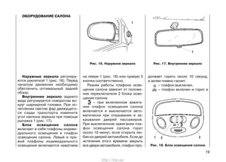 ОБОРУДОВАНИЕ САЛОНА
Наружные зеркала регулиру-
ются рукояткой 1 (рис. 16). Перед
началом движения необходимо
обеспечить оптимальный задний
обзор.
Внутреннее зеркало заднего
вида регулируется поворотом во-
круг шарнирной головки. При ос-
леплении светом фар движущего-
ся сзади транспорта измените
угол наклона зеркала при помощи
рычажка 1 (рис. 17).
Блок освещения салона
включает в себя плафоны индиви-
дуального освещения и плафон
освещения салона. Левый и пра-
вый плафоны индивидуального
освещения включаются нажатием
на левую 1 (рис. 18) или правую 3
кнопки соответственно.
Режим работы плафона осве-
щения салона зависит от положе-
ния переключателя 2 блока осве-
щения салона:
– при включенном зажига-
нии плафон освещения салона
включается и выключается авто-
матически при открывании и за-
крывании дверей пассажиров.
При выключенном зажигании пла-
фон освещения салона горит
около 10 минут, если открыта лю-
бая из дверей автомобиля. Если до
истечения этого времени закрыть
все двери автомобиля, плафон про-
должает гореть около 10 секунд,
а затем плавно гаснет.
– плафон выключен.
– плафон включен и горит в
19
Рис. 16. Наружное зеркало Рис. 17. Внутреннее зеркало
Рис. 18. Блок освещения салона
http://vnx.su/
 