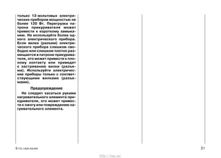 только 12-вольтовых электри-
ческих приборов мощностью не
более 120 Вт. Перегрузка па-
трона прикуривателя может
привести к короткому замыка-
нию. Не используйте более од-
ного электрического прибора.
Если вилка (разъем) электри-
ческого прибора слишком сво-
бодно или слишком плотно раз-
мещается в патроне прикурива-
теля, это может привести к пло-
хому контакту или приведет
к застреванию вилки (разъе-
ма). Используйте электричес-
кие приборы только с соответ-
ствующими вилками (разъе-
мами).
Предупреждение
Не следует касаться руками
нагревательного элемента при-
куривателя, это может привес-
ти к ожогу или повреждению на-
гревательного элемента.
6 Р.Э. LADA KALINA 21
http://vnx.su/
 