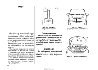 КАПОТ
Для доступа в моторный отсек
потяните на себя рукоятку (рис. 22),
приподнимите капот и через обра-
зовавшуюся щель отожмите вверх
лапку предохранительного крючка
(рис. 23). Поднимите капот и уста-
новите упор 1 (рис. 24) в специаль-
ное гнездо капота, как показано на
рисунке.
Свободное закрывание капота
производить с высоты не более
25 сантиметров между краем ка-
пота и верхней поперечины рамки
радиатора. При закрывании капо-
та проверьте надежность сраба-
тывания замка: в момент запира-
ния должен быть слышен харак-
терный щелчок.
Предупреждение
Капот является источником
повышенной травмоопасности.
Поэтому при закрывании будь-
те предельно внимательны,
особенно если рядом находят-
ся дети.
ВНИМАНИЕ!
Во избежание повреждений
не включайте очиститель вет-
рового стекла при открытом
капоте.
22
Рис. 22. Рукоятка
открывания капота
Рис. 23. Лапка
предохранительного крючка
Рис. 24. Открывание капота
http://vnx.su/
 