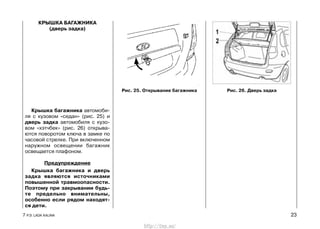 КРЫШКА БАГАЖНИКА
(дверь задка)
Крышка багажника автомоби-
ля с кузовом «седан» (рис. 25) и
дверь задка автомобиля с кузо-
вом «хэтчбек» (рис. 26) открыва-
ются поворотом ключа в замке по
часовой стрелке. При включенном
наружном освещении багажник
освещается плафоном.
Предупреждение
Крышка багажника и дверь
задка являются источниками
повышенной травмоопасности.
Поэтому при закрывании будь-
те предельно внимательны,
особенно если рядом находят-
ся дети.
7 Р.Э. LADA KALINA 23
Рис. 25. Открывание багажника Рис. 26. Дверь задка
http://vnx.su/
 