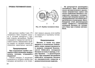 ПРОБКА ТОПЛИВНОГО БАКА
Для доступа к пробке 1 (рис. 27)
топливного бака откройте крыш-
ку 3, которая находится с пра-
вой стороны автомобиля. Пробка
открывается поворотом против ча-
совой стрелки. Заворачивать проб-
ку следует по часовой стрелке до
появления характерных щелчков.
Предупреждение
При открывании пробки топ-
ливного бака возможен выброс
капель топлива, открывайте
медленно!
Гибкий поводок 2 исключает
возможность потерять пробку при
заправке автомобиля и не позво-
ляет закрыть крышку, если пробка
не завернута в горловину топлив-
ного бака.
Предупреждение
Бензин, а также его пары
ядовиты и огнеопасны! Соблю-
дайте меры предосторожности
и правила пожарной безопас-
ности! Избегайте попадания
бензина на кожу и одежду, а па-
ров бензина – в дыхательные
пути. При заправке автомобиля
избегайте попадания бензина
на лакокрасочное покрытие и
резинотехнические изделия.
Не допускается дозаправка
топливного бака автомобиля
после автоматического выклю-
чения заправочного крана или
после появления бензина в за-
ливочной горловине топливно-
го бака при заправке краном, не
оборудованном системой авто-
матического отключения. Несо-
блюдение этой рекомендации
может привести к выливанию
излишков бензина из топлив-
ного бака при стоянке автомо-
биля.
24
Рис. 27. Пробка топливного бака
http://vnx.su/
 