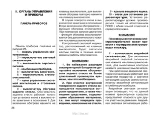 II. ОРГАНЫ УПРАВЛЕНИЯ
И ПРИБОРЫ
ПАНЕЛЬ ПРИБОРОВ
Панель приборов показана на
рисунке 28.
1 – модуль управления све-
тотехникой.
2 – переключатель световой
сигнализации.
3 – выключатель звукового
сигнала.
4 – комбинация приборов.
5 – выключатель зажигания.
6 – переключатель стекло-
очистителей.
7 – пульт управления систе-
мой вентиляции и отопления
салона.
8 – выключатель обогрева
заднего стекла. Обогреватель
заднего стекла работает только
при установке ключа в выключате-
ле зажигания в положение I. Для
включения обогрева нажмите на
клавишу выключателя, для выклю-
чения обогрева повторно нажмите
на клавишу выключателя.
В случае поворота ключа в вы-
ключателе зажигания в положение
0 при включенном обогревателе –
функция обогрева отключается.
При повторном запуске двигателя
– функция обогрева восстанавли-
вается без дополнительного нажа-
тия на клавишу выключателя.
Контрольный световой индика-
тор, расположенный на клавише
выключателя, будет светиться
желтым светом в течение всего
времени работы обогревателя.
ВНИМАНИЕ!
1. Во избежание разрядки
аккумуляторной батареи не до-
пускайте включения обогрева-
теля заднего стекла на более
длительный промежуток вре-
мени, чем это необходимо.
2. При очистке внутренней
поверхности заднего стекла за-
прещается пользоваться ост-
рыми предметами, а также чис-
тящими средствами, содержа-
щими абразивные материалы,
т.к. они могут повредить про-
водники, нанесенные на стекло.
9 – крышка вещевого ящика.
10 – отсек для установки ра-
диоаппаратуры. Установка ра-
диоаппаратуры должна произво-
диться только на аттестованном
ПССС с обязательной отметкой в
сервисной книжке.
ВНИМАНИЕ!
Произвольная установка эле-
ктропотребителей может при-
вести к перегрузке электропро-
водки и пожару.
11 – выключатель аварийной
сигнализации. Для включения
аварийной световой сигнализа-
ции нажмите на клавишу выключа-
теля, для выключения повторно
нажмите на клавишу выключателя.
При включении аварийной све-
товой сигнализации работают все
указатели поворотов и светится
мигающим красным светом сигна-
лизатор аварийной сигнализации
в комбинации приборов.
Аварийная световая сигнали-
зация оповещает, что на данный
момент транспортное средство
представляет опасность для дру-
гих участников движения. Аварий-
ная световая сигнализация рабо-
26
http://vnx.su/
 