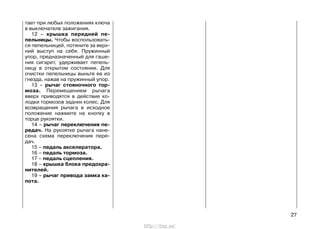 тает при любых положениях ключа
в выключателе зажигания.
12 – крышка передней пе-
пельницы. Чтобы воспользовать-
ся пепельницей, потяните за верх-
ний выступ на себя. Пружинный
упор, предназначенный для гаше-
ния сигарет, удерживает пепель-
ницу в открытом состоянии. Для
очистки пепельницы выньте ее из
гнезда, нажав на пружинный упор.
13 – рычаг стояночного тор-
моза. Перемещением рычага
вверх приводятся в действие ко-
лодки тормозов задних колес. Для
возвращения рычага в исходное
положение нажмите на кнопку в
торце рукоятки.
14 – рычаг переключения пе-
редач. На рукоятке рычага нане-
сена схема переключения пере-
дач.
15 – педаль акселератора.
16 – педаль тормоза.
17 – педаль сцепления.
18 – крышка блока предохра-
нителей.
19 – рычаг привода замка ка-
пота.
27
http://vnx.su/
 