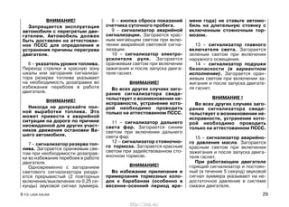 ВНИМАНИЕ!
Запрещается эксплуатация
автомобиля с перегретым дви-
гателем. Автомобиль должен
быть доставлен на аттестован-
ное ПССС для определения и
устранения причины перегрева
двигателя.
6 – указатель уровня топлива.
Переход стрелки в красную зону
шкалы или загорание сигнализа-
тора резерва топлива указывает
на необходимость дозаправки во
избежание перебоев в работе
двигателя.
ВНИМАНИЕ!
Никогда не допускайте пол-
ной выработки топлива. Это
может привести к аварийной
ситуации на дороге по причине
неожиданной для других участ-
ников движения остановки Ва-
шего автомобиля.
7 – сигнализатор резерва топ-
лива. Загорается оранжевым све-
том при необходимости дозаправ-
ки во избежание перебоев в работе
двигателя.
Одновременно с загоранием
светового сигнализатора разда-
ется прерывистый (2 повторных
включения/выключения по 0,25 се-
кунды) звуковой сигнал зуммера.
8 – кнопка сброса показаний
счетчика суточного пробега.
9 – сигнализатор аварийной
сигнализации. Загорается крас-
ным мигающим светом при вклю-
чении аварийной световой сигна-
лизации.
10 – сигнализатор электро-
усилителя руля. Загорается
оранжевым светом при включении
зажигания и после запуска двига-
теля гаснет.
ВНИМАНИЕ!
Во всех других случаях заго-
рание сигнализатора свиде-
тельствует о возникновении не-
исправности, устранение кото-
рой необходимо проводить
только на аттестованном ПССС.
11 – сигнализатор дальнего
света фар. Загорается синим
светом при включении дальнего
света фар.
12 – сигнализатор стояночно-
го тормоза. Загорается красным
светом при задействованном сто-
яночном тормозе.
ВНИМАНИЕ!
Во избежание прилипания и
примерзания тормозных коло-
док к барабанам (особенно в
весенне-осенний период вре-
мени года) не ставьте автомо-
биль на длительную стоянку с
включенным стояночным тор-
мозом.
13 – сигнализатор главного
включателя света. Загорается
зеленым светом при включении
наружного освещения.
14 – сигнализатор подушки
безопасности (в вариантном
исполнении). Загорается оран-
жевым светом при включении за-
жигания и после запуска двигате-
ля гаснет.
ВНИМАНИЕ !
Во всех других случаях заго-
рание сигнализатора свиде-
тельствует о возникновении не-
исправности, устранение кото-
рой необходимо проводить
только на аттестованном ПССС.
15 – сигнализатор аварийно-
го давления масла. Загорается
красным светом при включении
зажигания и после запуска двига-
теля гаснет.
При работающем двигателе
горящий сигнализатор и постоян-
ный (в течение 5 секунд) звуковой
сигнал зуммера указывают на не-
достаточное давление в системе
смазки двигателя.
8 Р.Э. LADA KALINA 29
http://vnx.su/
 