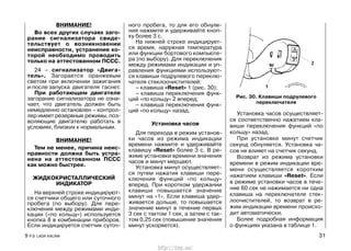 ВНИМАНИЕ!
Во всех других случаях заго-
рание сигнализатора свиде-
тельствует о возникновении
неисправности, устранение ко-
торой необходимо проводить
только на аттестованном ПССС.
24 – сигнализатор «Двига-
тель». Загорается оранжевым
светом при включении зажигания
и после запуска двигателя гаснет.
При работающем двигателе
загорание сигнализатора не озна-
чает, что двигатель должен быть
немедленно остановлен – контрол-
лер имеет резервные режимы, поз-
воляющие двигателю работать в
условиях, близких к нормальным.
ВНИМАНИЕ!
Тем не менее, причина неис-
правности должна быть устра-
нена на аттестованном ПССС
как можно быстрее.
ЖИДКОКРИСТАЛЛИЧЕСКИЙ
ИНДИКАТОР
На верхней строке индицируют-
ся счетчики общего или суточного
пробега (по выбору). Для пере-
ключения между режимами инди-
кации («по кольцу») используется
кнопка 8 в комбинации приборов.
Если индицируется счетчик суточ-
ного пробега, то для его обнуле-
ния нажмите и удерживайте кноп-
ку более 3 с.
На нижней строке индицирует-
ся время, наружная температура
или функции бортового компьюте-
ра (по выбору). Для переключения
между режимами индикации и уп-
равления функциями используют-
ся клавиши подрулевого переклю-
чателя стеклоочистителей:
– клавиша «Reset» 1 (рис. 30);
– клавиша переключения функ-
ций «по кольцу» 2 вперед;
– клавиша переключения функ-
ций «по кольцу» назад.
Установка часов
Для перехода в режим установ-
ки часов из режима индикации
времени нажмите и удерживайте
клавишу «Reset» более 3 с. В ре-
жиме установки времени значения
часов и минут мерцают.
Установка минут осуществляет-
ся путем нажатия клавиши пере-
ключения функций «по кольцу»
вперед. При коротком удержании
клавиши повышается значение
минут на «1». Если клавиша удер-
живается дольше, то повышается
значение минут в течение первых
3 сек с тактом 1 сек, а затем с так-
том 0,25 сек (повышение значения
минут ускоряется).
Установка часов осуществляет-
ся соответственно нажатием кла-
виши переключения функций «по
кольцу» назад.
При установке минут счетчик
секунд обнуляется. Установка ча-
сов не влияет на счетчик секунд.
Возврат из режима установки
времени в режим индикации вре-
мени осуществляется коротким
нажатием клавиши «Reset». Если
в режиме установки часов в тече-
ние 60 сек не нажимается ни одна
клавиша на переключателе стек-
лоочистителей, то возврат в ре-
жим индикации времени происхо-
дит автоматически.
Более подробная информация
о функциях указана в таблице 1.
9 Р.Э. LADA KALINA 31
Рис. 30. Клавиши подрулевого
переключателя
http://vnx.su/
 