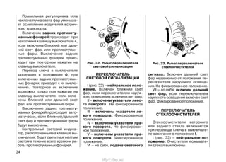 Правильная регулировка угла
наклона пучка света фар уменьша-
ет ослепление водителей встреч-
ного транспорта.
Включение задних противоту-
манных фонарей происходит при
нажатии на клавишу выключателя 4,
если включены ближний или даль-
ний свет фар, или противотуман-
ные фары. Выключение задних
противотуманных фонарей проис-
ходит при повторном нажатии на
клавишу выключателя.
Перевод ключа в выключателе
зажигания в положение 0, при
включенных задних противотуман-
ных фонарях, приводит к их выклю-
чению. Повторное их включение
возможно только при нажатии на
клавишу выключателя, если вклю-
чены ближний или дальний свет
фар, или противотуманные фары.
Выключение задних противоту-
манных фонарей происходит авто-
матически, если ближний/дальний
свет фар и противотуманные фары
будут выключены.
Контрольный световой индика-
тор, расположенный на клавише вы-
ключателя, будет светиться желтым
светом в течение всего времени ра-
боты противотуманных фонарей.
ПЕРЕКЛЮЧАТЕЛЬ
СВЕТОВОЙ СИГНАЛИЗАЦИИ
I (рис. 32) – нейтральное поло-
жение. Включен ближний свет
фар, если переключателем наруж-
ного освещения включен свет фар.
II – включены указатели лево-
го поворота. Не фиксированное
положение.
III – включены указатели ле-
вого поворота. Фиксированное
положение.
IV – включены указатели пра-
вого поворота. Не фиксирован-
ное положение.
V – включены указатели пра-
вого поворота. Фиксированное
положение.
VI – на себя, подача светового
сигнала. Включен дальний свет
фар независимо от положения пе-
реключателя наружного освеще-
ния. Не фиксированное положение.
VII – от себя, включен дальний
свет фар, если переключателем
наружного освещения включен свет
фар. Фиксированное положение.
ПЕРЕКЛЮЧАТЕЛЬ
СТЕКЛООЧИСТИТЕЛЕЙ
Стеклоочистители ветрового
или заднего стекла включаются
при переводе ключа в выключате-
ле зажигания в положение I.
I (рис. 33) – нейтральное по-
ложение. Очистители и омывате-
ли стекол выключены.
34
Рис. 33. Рычаг переключателя
стеклоочистителей
Рис. 32. Рычаг переключателя
световой сигнализации
http://vnx.su/
 
