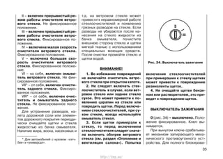 II – включен прерывистый ре-
жим работы очистителя ветро-
вого стекла. Не фиксированное
положение.
III – включен прерывистый ре-
жим работы очистителя ветро-
вого стекла. Фиксированное по-
ложение.
IV – включена малая скорость
очистителя ветрового стекла.
Фиксированное положение.
V – включена большая ско-
рость очистителя ветрового
стекла. Фиксированнное положе-
ние.
VI – на себя, включен омыва-
тель ветрового стекла. Не фик-
сированное положение.
VII* – от себя, включен очисти-
тель заднего стекла. Фиксиро-
ванное положение.
VIII* – от себя, включен очис-
титель и омыватель заднего
стекла. Не фиксированное поло-
жение.
Для устранения разводов, на-
лета дорожной соли или элемен-
тов дорожного покрытия периоди-
чески очищайте щетки и стекла
жидкостью из бачка омывателя.
Наличие жира, воска, насекомых и
т.д. на ветровом стекле может
привести к неравномерной работе
стеклоочистителей и появлению
грязных разводов на стекле. Если
разводы не убираются после на-
несения на стекло жидкости из
бачка омывателя, почистите
внешнюю сторону стекла и щетки
мягкой тканью с использованием
специальных моющих средств.
После очистки промойте стекло и
щетки водой.
ВНИМАНИЕ!
1. Во избежание повреждений
не включайте очиститель ветро-
вого стекла при открытом капоте.
2. Не следует включать стек-
лоочиститель в случае, если вет-
ровое стекло или заднее стекло
сухое. Это может привести к по-
явлению царапин на стекле или
повредить щетки. Перед включе-
нием стеклоочистителей, при су-
хом стекле, всегда используйте
омыватель стекол.
3. Если щетки примерзли к
стеклу, то перед включением
стеклоочистителя следует снача-
ла включить обогрев ветрового
стекла (см. раздел «Отопление и
вентиляция салона»). Попытка
включения стеклоочистителей
при примерзших к стеклу щетках
может привести к повреждению
резиноленты щеток.
4. Не очищайте щетки бензи-
ном или растворителем, это при-
ведет к повреждению щеток.
ВЫКЛЮЧАТЕЛЬ ЗАЖИГАНИЯ
0 (рис. 34) – выключено. Поло-
жение фиксированное. Ключ вы-
нимается.
При вынутом ключе срабатыва-
ет механизм запирающего меха-
нического противоугонного уст-
ройства. Для полного блокирова-
35
Рис. 34. Выключатель зажигания
* Для автомобилей с кузовом «хэтч-
бек» и «универсал».
http://vnx.su/
 
