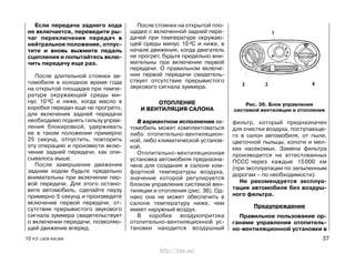 Если передача заднего хода
не включается, переведите ры-
чаг переключения передач в
нейтральное положение, отпус-
тите и вновь выжмите педаль
сцепления и попытайтесь вклю-
чить передачу еще раз.
После длительной стоянки ав-
томобиля в холодное время года
на открытой площадке при темпе-
ратуре окружающей среды ми-
нус 10 0С и ниже, когда масло в
коробке передач еще не прогрето,
для включения задней передачи
необходимо поднять гильзу управ-
ления блокировкой, удерживать
ее в таком положении примерно
25 секунд, отпустить, повторить
эту операцию и произвести вклю-
чение задней передачи, как опи-
сывалось выше.
После завершения движения
задним ходом будьте предельно
внимательны при включении пер-
вой передачи. Для этого остано-
вите автомобиль, сделайте паузу
примерно 5 секунд и произведите
включение первой передачи, от-
сутствие прерывистого звукового
сигнала зуммера свидетельствует
о включении передачи, позволяю-
щей движение вперед.
После стоянки на открытой пло-
щадке с включенной задней пере-
дачей при температуре окружаю-
щей среды минус 10 0С и ниже, в
начале движения, когда двигатель
не прогрет, будьте предельно вни-
мательны при включении первой
передачи. О правильном включе-
нии первой передачи свидетель-
ствует отсутствие прерывистого
звукового сигнала зуммера.
ОТОПЛЕНИЕ
И ВЕНТИЛЯЦИЯ САЛОНА
В вариантном исполнении ав-
томобиль может комплектоваться
либо отопительно-вентиляцион-
ной, либо климатической установ-
кой.
Отопительно-вентиляционная
установка автомобиля предназна-
чена для создания в салоне ком-
фортной температуры воздуха,
значение которой регулируется
блоком управления системой вен-
тиляции и отопления (рис. 36). Од-
нако она не может обеспечить в
салоне температуру ниже, чем
имеет наружный воздух.
В коробке воздухопритока
отопительно-вентиляционной ус-
тановки находится воздушный
фильтр, который предназначен
для очистки воздуха, поступающе-
го в салон автомобиля, от пыли,
цветочной пыльцы, копоти и мел-
ких насекомых. Замена фильтра
производится на аттестованных
ПССС через каждые 15000 км
(при эксплуатации по запыленным
дорогам – по необходимости).
Не рекомендуется эксплуа-
тация автомобиля без воздуш-
ного фильтра.
Предупреждение
Правильное пользование ор-
ганами управления отопитель-
но-вентиляционной установки в
10 Р.Э. LADA KALINA 37
Рис. 36. Блок управления
системой вентиляции и отопления
http://vnx.su/
 