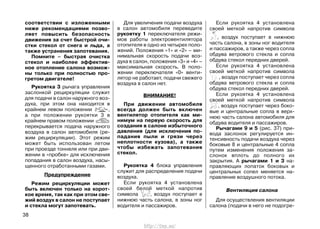 соответствии с изложенными
ниже рекомендациями позво-
ляет повысить безопасность
движения за счет быстрой очи-
стки стекол от снега и льда, а
также устранения запотевания.
Помните – быстрая очистка
стекол и наиболее эффектив-
ное отопление салона возмож-
ны только при полностью про-
гретом двигателе!
Рукоятка 3 рычага управления
заслонкой рециркуляции служит
для подачи в салон наружного воз-
духа, при этом она находится в
крайнем левом положении ,
а при положении рукоятки 3 в
крайнем правом положении
перекрывается подача наружного
воздуха в салон автомобиля (ре-
жим рециркуляции). Этот режим
может быть использован летом
при проезде тоннеля или при дви-
жении в «пробке» для исключения
попадания в салон воздуха, насы-
щенного отработанными газами.
Предупреждение
Режим рециркуляции может
быть включен только на корот-
кое время, так как при этом све-
жий воздух в салон не поступает
и стекла могут запотевать.
Для увеличения подачи воздуха
в салон автомобиля переведите
рукоятку 1 переключателя режи-
мов работы электровентилятора
отопителя в одно из четырех поло-
жений. Положения «1» и «2» – ми-
нимальная скорость подачи воз-
духа в салон, положения «3» и «4» –
максимальная скорость. В поло-
жении переключателя «0» венти-
лятор не работает, подачи свежего
воздуха в салон нет.
ВНИМАНИЕ!
При движении автомобиля
всегда должен быть включен
вентилятор отопителя как ми-
нимум на первую скорость для
создания в салоне избыточного
давления (для исключения по-
падания пыли и грязи через
неплотности кузова), а также
чтобы избежать запотевания
стекол.
Рукоятка 4 блока управления
служит для распределения подачи
воздуха.
Если рукоятка 4 установлена
своей белой меткой напротив
символа , воздух поступает в
нижнюю часть салона, в зоны ног
водителя и пассажиров.
Если рукоятка 4 установлена
своей меткой напротив символа
, воздух поступает в нижнюю
часть салона, в зоны ног водителя
и пассажиров, а также через сопла
обдува ветрового стекла и сопла
обдува стекол передних дверей.
Если рукоятка 4 установлена
своей меткой напротив символа
, воздух поступает через сопла
обдува ветрового стекла и сопла
обдува стекол передних дверей.
Если рукоятка 4 установлена
своей меткой напротив символа
, воздух поступает через боко-
вые и центральные сопла в верх-
нюю часть салона автомобиля для
обдува водителя и пассажиров.
Рычагами 9 и 5 (рис. 37) при-
вода заслонок регулируется ин-
тенсивность подачи воздуха через
боковые 8 и центральные 4 сопла
путем изменения положения за-
слонок вплоть до полного их
закрытия. А рычагами 1 и 3 на-
правляющих лопаток боковых и
центральных сопел меняется на-
правление воздушного потока.
Вентиляция салона
Для осуществления вентиляции
салона (подачи в него не подогре-
38
http://vnx.su/
 