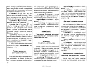того воздуха) необходимо устано-
вить рукоятки блока управления
системой вентиляции и отопления
в следующие положения:
– рукоятку 2 (см. рис. 36) по-
вернуть по часовой стрелке в пра-
вое положение до упора (синяя
точка на блоке управления);
– рукоятку 4 установить своей
меткой напротив символа ;
– сопла 4 и 8 (см. рис. 37) от-
крыть, повернув соответственно
рычаг 5 на центральном сопле
вниз, а рычаг 9 вправо на левом
боковом сопле и влево на правом
боковом сопле;
– рукоятку 1 (см. рис. 36) пре-
ключателя режимов работы элект-
ровентилятора отопителя поста-
вить на желаемую скорость пода-
чи воздуха в салон;
– при запотевании ветрового
стекла поставьте рукоятку 4 в по-
ложение .
Предотвращение
запотевания стекол
При высокой влажности возду-
ха, например, во время интенсив-
ного дождя, окна автомобиля мо-
гут запотевать. Для предотвраще-
ния запотевания ветрового стекла
и стекол передних дверей необхо-
димо сделать следующее:
– рукоятку 2 повернуть против
часовой стрелки в крайнее левое по-
ложение до упора (красная точка);
– рукоятку 4 установить в поло-
жение ;
– рукоятку 1 переключателя
режимов работы электровентиля-
тора отопителя переведите в по-
ложение «2».
ВНИМАНИЕ!
При мойке машины вентиля-
тор не включать (положение пе-
реключателя «0»).
Очистка
стекол от снега и льда
Для быстрой очистки ветрового
стекла и стекол передних дверей
от снега и льда рекомендуется ус-
тановить рукоятки блока управле-
ния системой вентиляции и отоп-
ления в следующие положения:
– рукоятку 2 повернуть против
часовой стрелки в крайнее левое по-
ложение до упора (красная точка);
– рукоятку 4 установить в поло-
жение ;
– рукоятку 1 переключателя
режимов работы электровентиля-
тора отопителя поставить на мак-
симальную скорость подачи воз-
духа в салон (положение переклю-
чателя «4»).
Быстрый прогрев салона
Для быстрого прогрева салона
рекомендуется установить рукоят-
ки блока управления системой
вентиляции и отопления в следую-
щие положения:
– рукоятку 2 повернуть про-
тив часовой стрелки в крайнее ле-
вое положение до упора (красная
точка);
– рукоятку 4 установить в поло-
жение ;
– рукоятку 1 переключателя
режимов работы электровентиля-
тора отопителя переведите в по-
ложение «3»;
– боковые и центральные сопла
открыть.
Обеспечение комфортной
температуры воздуха в салоне
После того как стекла очисти-
лись, а температура в салоне до-
40
http://vnx.su/
 